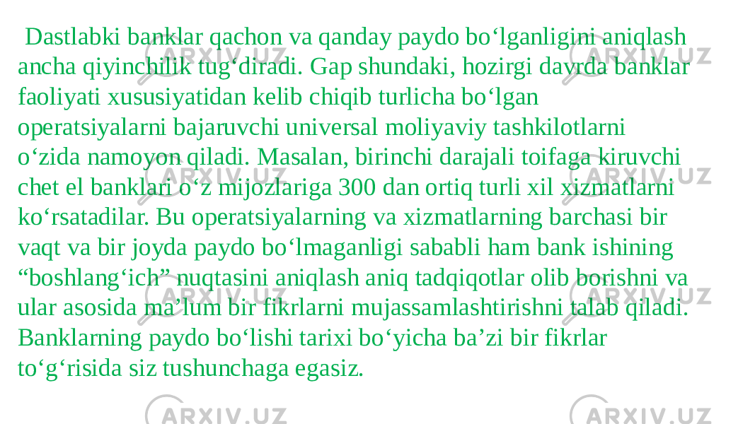    Dastlabki banklar qachon va qanday paydo bo‘lganligini aniqlash ancha qiyinchilik tug‘diradi. Gap shundaki, hozirgi davrda banklar faoliyati xususiyatidan kelib chiqib turlicha bo‘lgan operatsiyalarni bajaruvchi universal moliyaviy tashkilotlarni o‘zida namoyon qiladi. Masalan, birinchi darajali toifaga kiruvchi chet el banklari o‘z mijozlariga 300 dan ortiq turli xil xizmatlarni ko‘rsatadilar. Bu operatsiyalarning va xizmatlarning barchasi bir vaqt va bir joyda paydo bo‘lmaganligi sababli ham bank ishining “boshlang‘ich” nuqtasini aniqlash aniq tadqiqotlar olib borishni va ular asosida ma’lum bir fikrlarni mujassamlashtirishni talab qiladi. Banklarning paydo bo‘lishi tarixi bo‘yicha ba’zi bir fikrlar to‘g‘risida siz tushunchaga egasiz. 