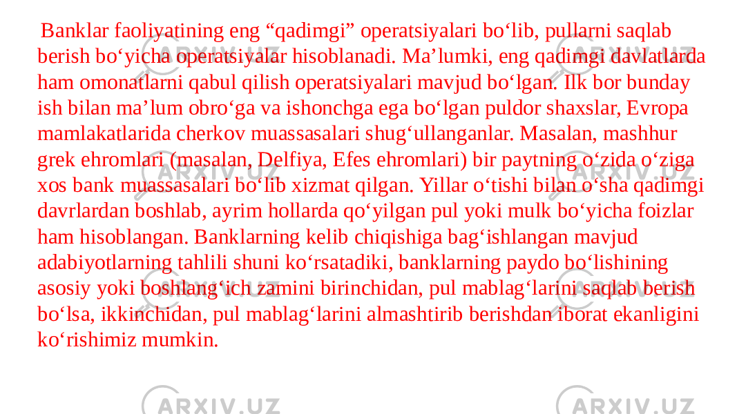   Banklar faoliyatining eng “qadimgi” operatsiyalari bo‘lib, pullarni saqlab berish bo‘yicha operatsiyalar hisoblanadi. Ma’lumki, eng qadimgi davlatlarda ham omonatlarni qabul qilish operatsiyalari mavjud bo‘lgan. Ilk bor bunday ish bilan ma’lum obro‘ga va ishonchga ega bo‘lgan puldor shaxslar, Evropa mamlakatlarida cherkov muassasalari shug‘ullanganlar. Masalan, mashhur grek ehromlari (masalan, Delfiya, Efes ehromlari) bir paytning o‘zida o‘ziga xos bank muassasalari bo‘lib xizmat qilgan. Yillar o‘tishi bilan o‘sha qadimgi davrlardan boshlab, ayrim hollarda qo‘yilgan pul yoki mulk bo‘yicha foizlar ham hisoblangan. Banklarning kelib chiqishiga bag‘ishlangan mavjud adabiyotlarning tahlili shuni ko‘rsatadiki, banklarning paydo bo‘lishining asosiy yoki boshlang‘ich zamini birinchidan, pul mablag‘larini saqlab berish bo‘lsa, ikkinchidan, pul mablag‘larini almashtirib berishdan iborat ekanligini ko‘rishimiz mumkin. 