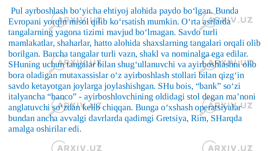    Pul ayrboshlash bo‘yicha ehtiyoj alohida paydo bo‘lgan. Bunda Evropani yorqin misol qilib ko‘rsatish mumkin. O‘rta asrlarda tangalarning yagona tizimi mavjud bo‘lmagan. Savdo turli mamlakatlar, shaharlar, hatto alohida shaxslarning tangalari orqali olib borilgan. Barcha tangalar turli vazn, shakl va nominalga ega edilar. SHuning uchun tangalar bilan shug‘ullanuvchi va ayirboshlashni olib bora oladigan mutaxassislar o‘z ayirboshlash stollari bilan qizg‘in savdo ketayotgan joylarga joylashishgan. SHu bois, “bank” so‘zi italyancha “banco” - ayirboshlovchining oldidagi stol degan ma’noni anglatuvchi so‘zdan kelib chiqqan. Bunga o‘xshash operatsiyalar bundan ancha avvalgi davrlarda qadimgi Gretsiya, Rim, SHarqda amalga oshirilar edi. 