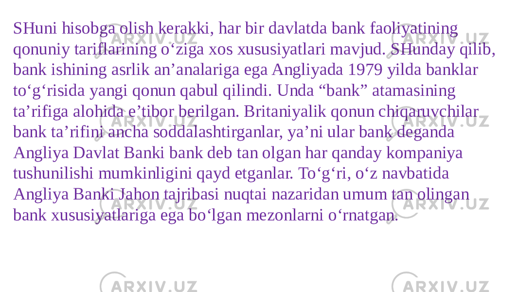 SHuni hisobga olish kerakki, har bir davlatda bank faoliyatining qonuniy tariflarining o‘ziga xos xususiyatlari mavjud. SHunday qilib, bank ishining asrlik an’analariga ega Angliyada 1979 yilda banklar to‘g‘risida yangi qonun qabul qilindi. Unda “bank” atamasining ta’rifiga alohida e’tibor berilgan. Britaniyalik qonun chiqaruvchilar bank ta’rifini ancha soddalashtirganlar, ya’ni ular bank deganda Angliya Davlat Banki bank deb tan olgan har qanday kompaniya tushunilishi mumkinligini qayd etganlar. To‘g‘ri, o‘z navbatida Angliya Banki Jahon tajribasi nuqtai nazaridan umum tan olingan bank xususiyatlariga ega bo‘lgan mezonlarni o‘rnatgan. 