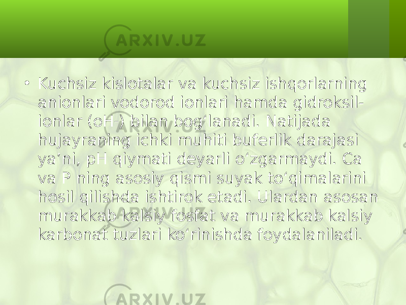 • Kuchsiz kislotalar va kuchsiz ishqorlarning anionlari vodorod ionlari hamda gidroksil- ionlar (oH – ) bilan bog‘lanadi. Natijada hujayraning ichki muhiti buferlik darajasi ya’ni, pH qiymati deyarli o‘zgarmaydi. Ca va P ning asosiy qismi suyak to‘qimalarini hosil qilishda ishtirok etadi. Ulardan asosan murakkab kalsiy fosfat va murakkab kalsiy karbonat tuzlari ko‘rinishda foydalaniladi. 