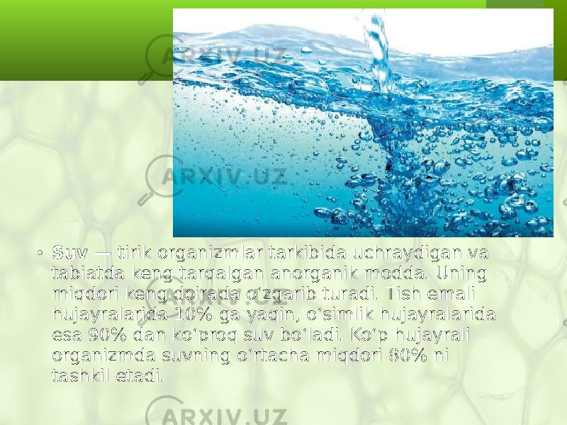 • Suv — tirik organizmlar tarkibida uchraydigan va tabiatda keng tarqalgan anorganik modda. Uning miqdori keng doirada o‘zgarib turadi. Tish emali hujayralarida 10% ga yaqin, o‘simlik hujayralarida esa 90% dan ko‘proq suv bo‘ladi. Ko‘p hujayrali organizmda suvning o‘rtacha miqdori 80% ni tashkil etadi. 