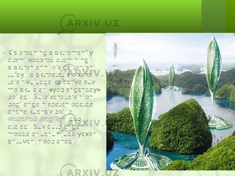 • Kislorodning elektromanfiy atomi vodorod atomining elektronlarini o‘ziga tortishi tufayli elektrostatik o‘zaro ta’sir vujudga keladi va suv molekulalari «yopishganday» bo‘ladi. Bu o‘zaro ta’sir ion bog‘lariga nisbatan odatda ancha kuchsiz bo‘lib, vodorod bog ‘ lar deb ataladi. Suv qutblangan moddalar uchun juda yaxshi erituvchi hisoblanadi. 