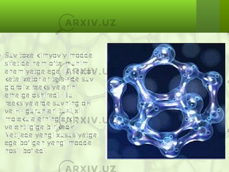  • Suv toza kimyoviy modda sifatida ham o‘ta muhim ahamiyatga ega. Bir qator katalizatorlar ta’sirida suv gidroliz reaksiyalarini amalga oshiradi. Bu reaksiyalarda suvning oH – va H + guruhlari turli xil molekulalarning erkin valentligiga birikadi. Natijada yangi xususiyatga ega bo‘lgan yangi modda hosil bo‘ladi. 