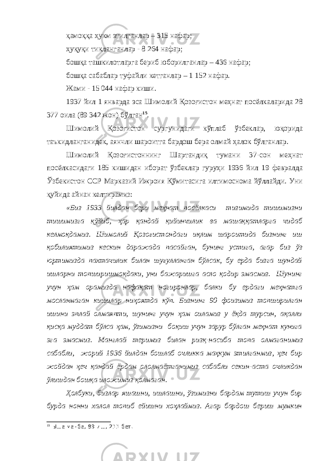 қамоққа ҳукм этилганлар – 315 нафар; ҳуқуқи тикланганлар - 8 264 нафар; бошқа ташкилотларга бериб юборилганлар – 436 нафар; бошқа сабаблар туфайли кетганлар – 1 152 нафар. Жами - 15 044 нафар киши. 1937 йил 1 январда эса Шимолий Қозоғистон меҳнат посёлкаларида 28 377 оила (89 342 жон) бўлган 15 . Шимолий Қозоғистон сургунидаги кўплаб ўзбеклар, юқорида таъкидланганидек, аянчли шароитга бардош бера олмай ҳалок бўлганлар. Шимолий Қозоғистоннинг Шартандиқ тумани 37-сон меҳнат посёлкасидаги 185 кишидан иборат ўзбеклар гуруҳи 1936 йил 19 февралда Ўзбекистон ССР Марказий Ижроия Қўмитасига илтимоснома йўллайди. Уни қуйида айнан келтирамиз: «Биз 1933 йилдан бери меҳнат посёлкаси тизимида тишимизни тишимизга қўйиб, ҳар қандай қийинчилик ва машаққатларга чидаб келмоқдамиз. Шимолий Қозоғистондаги иқлим шароитида бизнинг иш қобилиятимиз кескин даражада пасайган, бунинг устига, агар биз ўз юртимизда пахтачилик билан шуғулланган бўлсак, бу ерда бизга шундай ишларни топширишмоқдаки, уни бажаришга асло қодир эмасмиз. Шунинг учун ҳам орамизда нафақат ногиронлар, балки бу ердаги меҳнатга мосланмаган кишилар ниҳоятда кўп. Бизнинг 90 фоизимиз топширилган ишини эплай олмаяпти, шунинг учун ҳам оиламиз у ёқда турсин, ақалли қисқа муддат бўлса ҳам, ўзимизни боқиш учун зарур бўлган меҳнат кунига эга эмасмиз. Манглай теримиз билан ризқ-насиба топа олмаганимиз сабабли, жорий 1936 йилдан бошлаб очликка маҳкум этилганмиз, ҳеч бир жойдан ҳеч қандай ёрдам ололмаётганимиз сабабли секин-аста очликдан ўлишдан бошқа иложимиз қолмаган. Ҳолбуки, бизлар яшашни, ишлашни, ўзимизни бардам тутиш учун бир бурда нонни халол топиб ейишни хоҳлаймиз. Агар бардош бериш мумкин 15 Ыша манба, 89-иш, 211-бет. 