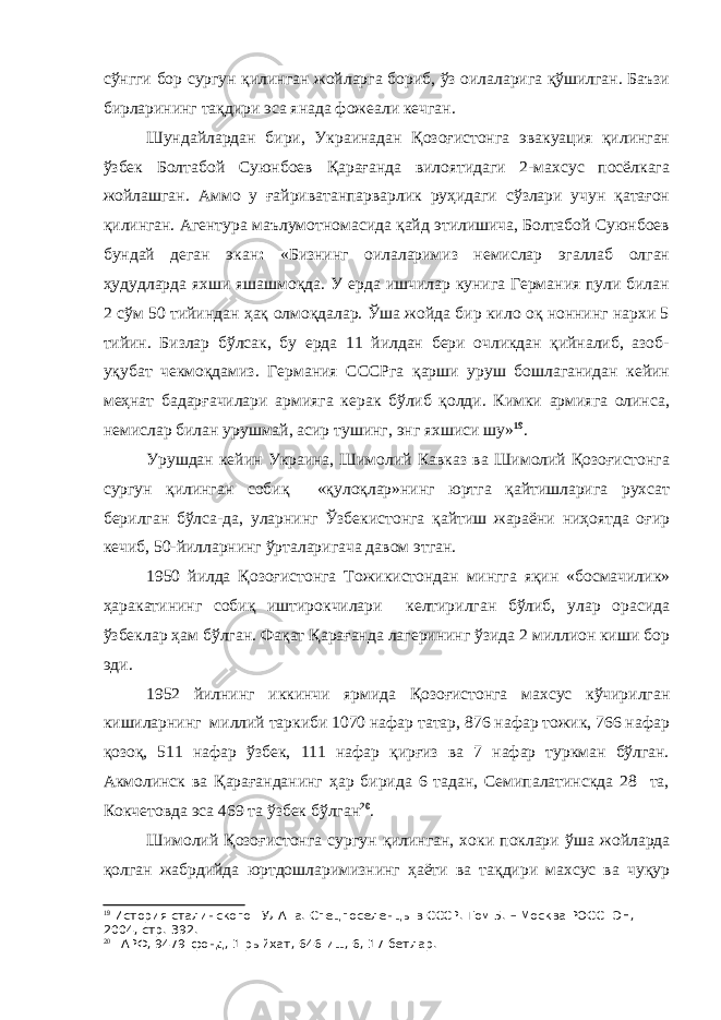 сўнгги бор сургун қилинган жойларга бориб, ўз оилаларига қўшилган. Баъзи бирларининг тақдири эса янада фожеали кечган. Шундайлардан бири, Украинадан Қозоғистонга эвакуация қилинган ўзбек Болтабой Суюнбоев Қарағанда вилоятидаги 2-махсус посёлкага жойлашган. Аммо у ғайриватанпарварлик руҳидаги сўзлари учун қатағон қилинган. Агентура маълумотномасида қайд этилишича, Болтабой Суюнбоев бундай деган экан : «Бизнинг оилаларимиз немислар эгаллаб олган ҳудудларда яхши яшашмоқда. У ерда ишчилар кунига Германия пули билан 2 сўм 50 тийиндан ҳақ олмоқдалар. Ўша жойда бир кило оқ ноннинг нархи 5 тийин. Бизлар бўлсак, бу ерда 11 йилдан бери очликдан қийналиб, азоб- уқубат чекмоқдамиз. Германия СССРга қарши уруш бошлаганидан кейин меҳнат бадарғачилари армияга керак бўлиб қолди. Кимки армияга олинса, немислар билан урушмай, асир тушинг, энг яхшиси шу» 19 . Урушдан кейин Украина, Шимолий Кавказ ва Шимолий Қозоғистонга сургун қилинган собиқ «қулоқлар»нинг юртга қайтишларига рухсат берилган бўлса-да, уларнинг Ўзбекистонга қайтиш жараёни ниҳоятда оғир кечиб, 50-йилларнинг ўрталаригача давом этган. 1950 йилда Қозоғистонга Тожикистондан мингга яқин «босмачилик» ҳаракатининг собиқ иштирокчилари келтирилган бўлиб, улар орасида ўзбеклар ҳам бўлган. Фақат Қарағанда лагерининг ўзида 2 миллион киши бор эди. 1952 йилнинг иккинчи ярмида Қозоғистонга махсус кўчирилган кишиларнинг миллий таркиби 1070 нафар татар, 876 нафар тожик, 766 нафар қозоқ, 511 нафар ўзбек, 111 нафар қирғиз ва 7 нафар туркман бўлган. Акмолинск ва Қарағанданинг ҳар бирида 6 тадан, Семипалатинскда 28 та, Кокчетовда эса 469 та ўзбек бўлган 20 . Шимолий Қозоғистонга сургун қилинган, хоки поклари ўша жойларда қолган жабрдийда юртдошларимизнинг ҳаёти ва тақдири махсус ва чуқур 19 История сталинского ГУЛАГа. Спецпоселенцы в СССР. Том 5. – Москва РОССПЭН, 2004, стр. 392. 20 ГАРФ, 9479-фонд, 1-рыйхат, 646-иш, 6, 17-бетлар. 