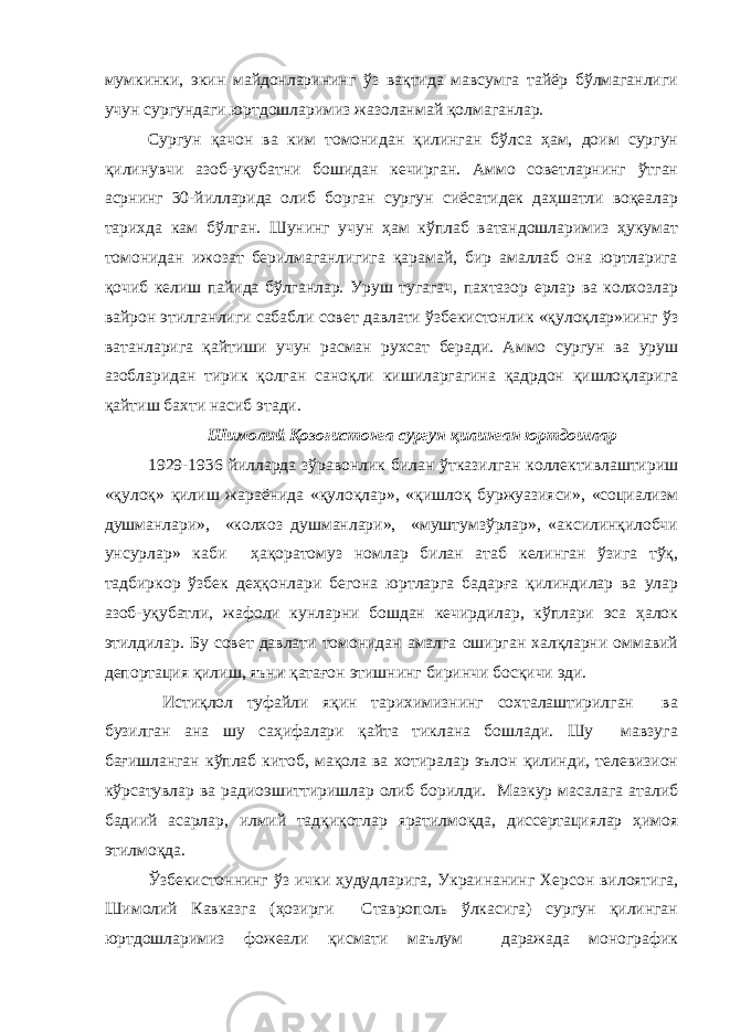 мумкинки, экин майдонларининг ўз вақтида мавсумга тайёр бўлмаганлиги учун сургундаги юртдошларимиз жазоланмай қолмаганлар. Сургун қачон ва ким томонидан қилинган бўлса ҳам, доим сургун қилинувчи азоб-уқубатни бошидан кечирган. Аммо советларнинг ўтган асрнинг 30-йилларида олиб борган сургун сиёсатидек даҳшатли воқеалар тарихда кам бўлган. Шунинг учун ҳам кўплаб ватандошларимиз ҳукумат томонидан ижозат берилмаганлигига қарамай, бир амаллаб она юртларига қочиб келиш пайида бўлганлар. Уруш тугагач, пахтазор ерлар ва колхозлар вайрон этилганлиги сабабли совет давлати ўзбекистонлик «қулоқлар»иинг ўз ватанларига қайтиши учун расман рухсат беради. Аммо сургун ва уруш азобларидан тирик қолган саноқли кишиларгагина қадрдон қишлоқларига қайтиш бахти насиб этади. Шимолий Қозоғистонга сургун қилинган юртдошлар 1929-1936 йилларда зўравонлик билан ўтказилган коллективлаштириш «қулоқ» қилиш жараёнида «қулоқлар», «қишлоқ буржуазияси», «социализм душманлари», «колхоз душманлари», «муштумзўрлар», «аксилинқилобчи унсурлар» каби ҳақоратомуз номлар билан атаб келинган ўзига тўқ, тадбиркор ўзбек деҳқонлари бегона юртларга бадарға қилиндилар ва улар азоб-уқубатли, жафоли кунларни бошдан кечирдилар, кўплари эса ҳалок этилдилар. Бу совет давлати томонидан амалга оширган халқларни оммавий депортация қилиш, яъни қатағон этишнинг биринчи босқичи эди. Истиқлол туфайли яқин тарихимизнинг сохталаштирилган ва бузилган ана шу саҳифалари қайта тиклана бошлади. Шу мавзуга бағишланган кўплаб китоб, мақола ва хотиралар эълон қилинди, телевизион кўрсатувлар ва радиоэшиттиришлар олиб борилди. Мазкур масалага аталиб бадиий асарлар, илмий тадқиқотлар яратилмоқда, диссертациялар ҳимоя этилмоқда. Ўзбекистоннинг ўз ички ҳудудларига, Украинанинг Херсон вилоятига, Шимолий Кавказга (ҳозирги Ставрополь ўлкасига) сургун қилинган юртдошларимиз фожеали қисмати маълум даражада монографик 