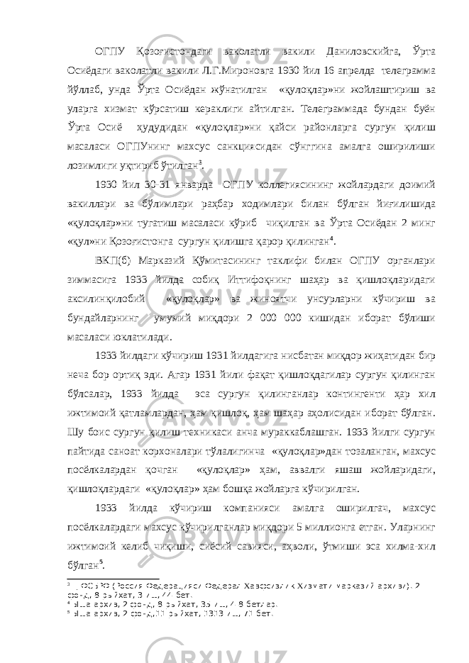 ОГПУ Қозоғистондаги ваколатли вакили Даниловскийга, Ўрта Осиёдаги ваколатли вакили Л.Г.Мироновга 1930 йил 16 апрелда телеграмма йўллаб, унда Ўрта Осиёдан жўнатилган «қулоқлар»ни жойлаштириш ва уларга хизмат кўрсатиш кераклиги айтилган. Телеграммада бундан буён Ўрта Осиё ҳудудидан «қулоқлар»ни қайси районларга сургун қилиш масаласи ОГПУнинг махсус санкциясидан сўнггина амалга оширилиши лозимлиги уқтириб ўтилган 3 . 1930 йил 30-31 январда ОГПУ коллегиясининг жойлардаги доимий вакиллари ва бўлимлари раҳбар ходимлари билан бўлган йиғилишида «қулоқлар»ни тугатиш масаласи кўриб чиқилган ва Ўрта Осиёдан 2 минг «қул»ни Қозоғистонга сургун қилишга қарор қилинган 4 . ВКП(б) Марказий Қўмитасининг таклифи билан ОГПУ органлари зиммасига 1933 йилда собиқ Иттифоқнинг шаҳар ва қишлоқларидаги аксилинқилобий «қулоқлар» ва жиноятчи унсурларни кўчириш ва бундайларнинг умумий миқдори 2 000 000 кишидан иборат бўлиши масаласи юклатилади. 1933 йилдаги кўчириш 1931 йилдагига нисбатан миқдор жиҳатидан бир неча бор ортиқ эди. Агар 1931 йили фақат қишлоқдагилар сургун қилинган бўлсалар, 1933 йилда эса сургун қилинганлар контингенти ҳар хил ижтимоий қатламлардан, ҳам қишлоқ, ҳам шаҳар аҳолисидан иборат бўлган. Шу боис сургун қилиш техникаси анча мураккаблашган. 1933 йилги сургун пайтида саноат корхоналари тўлалигинча «қулоқлар»дан тозаланган, махсус посёлкалардан қочган «қулоқлар» ҳам, аввалги яшаш жойларидаги, қишлоқлардаги «қулоқлар» ҳам бошқа жойларга кўчирилган. 1933 йилда кўчириш компанияси амалга оширилгач, махсус посёлкалардаги махсус кўчирилганлар миқдори 5 миллионга етган. Уларнинг ижтимоий келиб чиқиши, сиёсий савияси, аҳволи, ўтмиши эса хилма-хил бўлган 5 . 3 Ц ФСБРФ (Россия Федерацияси Федерал Х авфсизлик Х измати марказий архиви). 2- фонд, 8-рыйхат, 3-иш, 44-бет. 4 Ыша архив, 2 фонд, 8-рыйхат, 35-иш, 4-8-бетлар. 5 Ыша архив, 2-фонд,11-рыйхат, 1313-иш, 71-бет. 