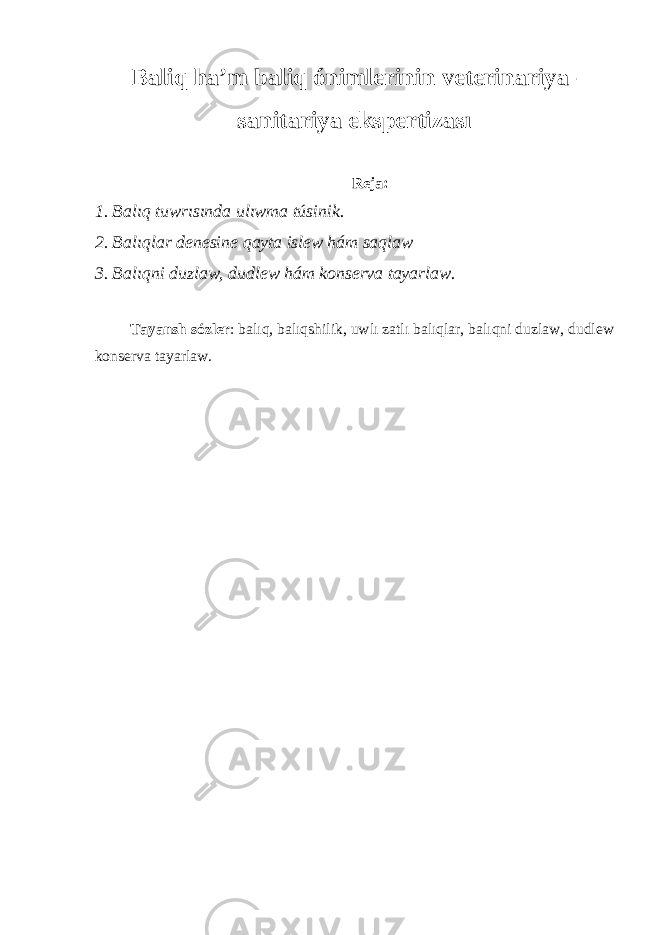 Baliq h a’ m baliq ónimlerinin veterinariya- sanitariya ekspertizası Reja: 1. Balıq tuwrısında ulıwma túsinik. 2. Balıqlar denesine qayta islew hám saqlaw 3. Balıqni duzlaw, dudlew hám konserva tayarlaw. Tayansh sózler : balıq, balıqshilik, uwlı zatlı balıqlar, balıqni duzlaw, dudlew konserva tayarlaw. 