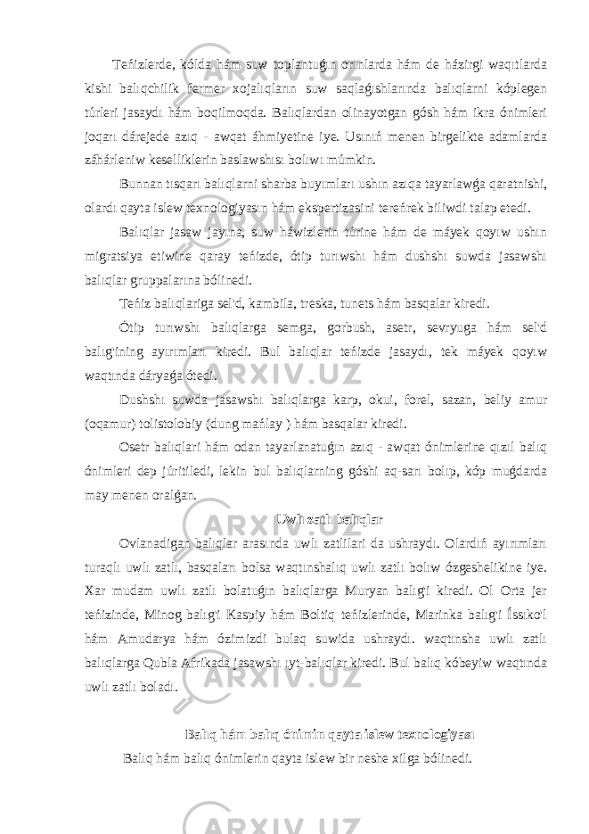 Teńizlerde, kólda hám suw toplantuǵın orınlarda hám de házirgi waqıtlarda kishi balıqchilik fermer xojalıqların suw saqlaǵıshlarında balıqlarni kóplegen túrleri jasaydı hám boqilmoqda. Balıqlardan olinayotgan gósh hám ikra ónimleri joqarı dárejede azıq - awqat áhmiyetine iye. Usınıń menen birgelikte adamlarda záhárleniw keselliklerin baslawshısı bolıwı múmkin. Bunnan tısqarı balıqlarni sharba buyımları ushın azıqa tayarlawǵa qaratnishi, olardı qayta islew texnologiyasın hám ekspertizasini tereńrek biliwdi talap etedi. Balıqlar jasaw jayına, suw háwizlerin túrine hám de máyek qoyıw ushın migratsiya etiwine qaray teńizde, ótip turıwshı hám dushshı suwda jasawshı balıqlar gruppalarına bólinedi. Teńiz balıqlariga sel&#39;d, kambila, treska, tunets hám basqalar kiredi. Ótip turıwshı balıqlarga semga, gorbush, asetr, sevryuga hám sel&#39;d balıg&#39;ining ayırımları kiredi. Bul balıqlar teńizde jasaydı, tek máyek qoyıw waqtında dáryaǵa ótedi. Dushshı suwda jasawshı balıqlarga karp, okui, forel, sazan, beliy amur (oqamur) tolistolobiy (dung mańlay ) hám basqalar kiredi. Osetr balıqlari hám odan tayarlanatuǵın azıq - awqat ónimlerine qızıl balıq ónimleri dep júritiledi, lekin bul balıqlarning góshi aq-sarı bolıp, kóp muǵdarda may menen oralǵan. Uwlı zatlı balıqlar Ovlanadigan balıqlar arasında uwlı zatlilari da ushraydı. Olardıń ayırımları turaqlı uwlı zatlı, basqaları bolsa waqtınshalıq uwlı zatlı bolıw ózgeshelikine iye. Xar mudam uwlı zatlı bolatuǵın balıqlarga Muryan balıg&#39;i kiredi. Ol Orta jer teńizinde, Minog balıg&#39;i Kaspiy hám Boltiq teńizlerinde, Marinka balıg&#39;i Íssıko&#39;l hám Amudarya hám ózimizdi bulaq suwida ushraydı. waqtınsha uwlı zatlı balıqlarga Qubla Afrikada jasawshı ıyt-balıqlar kiredi. Bul balıq kóbeyiw waqtında uwlı zatlı boladı. Balıq hám balıq ónimin qayta islew texnologiyası Balıq hám balıq ónimlerin qayta islew bir neshe xilga bólinedi. 