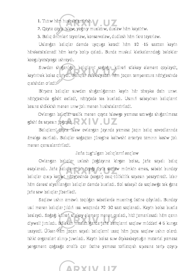  1. Tutıw hám hushsizlantirish. 2. Qayta qayta islew, yaǵnıy muzlatıw, duzlaw hám keptiriw. 3. Balıq ónimleri tayarlaw, konservalaw, dudlash hám ikra tayarlaw. Uslanǵan balıqlar demde uyquga ketedi hám 10 -15 saattan keyin háreketsizlanadi hám kerip bolıp qaladı. Bunda muskul kletkalarındaǵı beloklar koagulyatsiyaga ushraydı. Suwdan shıǵarılǵan balıqlarni saǵaǵın kúlreń silekey element qoplaydi, keyinirek bolsa quriydi. Balıqlar asfeksiyadan hám joqarı temperatura nátiyjesinde qızishdan o&#39;ladi. Birpara balıqlar suwdan shıǵarılǵannan keyin hár tárepke ózin urıwı nátiyjesinde góshi eziladi, nátiyjede tez buz&#39;ladı. Usınıń sebepinen balıqlarni basına shókkish menen urıw jolı menen hushsizlantiriladi. Ovlangan balıqlar tezlik menen qayta islewge yamasa satıwǵa shıǵarılmasa góshi óz sapasın joǵatadı. Balıqlarni qayta islew ovlangan jayında yamasa jaqın balıq zavodlarında ámelge asıriladı. Balıqlar saǵaqtan júregine keliwshi arteriya tamırın kesiw jolı menen qansızlantiriladi. Jańa tug&#39;ulgan balıqlarni saqlaw Ovlangan balıqlar uxlash jaǵdayına kirgen bolsa, jańa sapalı balıq esaplanadı. Jańa balıqlarni bir jayǵa úyib saqlaw múmkin emes, sebebi bunday balıqlar qızıp ketiwi nátiyjesinde (zagar) azıq-túliklilik sapasın pasaytiradi. labır hám denesi ziyanlanǵan balıqlar demde buz&#39;ladı. Sol sebepli de saqlawǵa tek ǵana jańa saw balıqlar jiberiledi. Saqlaw ushın arnawlı toqılǵan sebetlerde muzning ústine qóyıladı. Bunday usıl menen balıqlar jıldıń ıssı waqtında 20 -30 saat saqlanadı. Keyin bolsa buzila baslaydı. Saǵaǵı kúlreń silekey element menen oraladı, hidi jamanlasadı hám qarın diywali jırtıladı. Bólekan mazlatılǵanda jańa balıqlarni saqlaw múddeti 4-5 kunga uzayadi. Úlken hám joqarı sapalı balıqlarni uzaq hám jaqsı saqlaw ushın olardı ishki organalari alınıp juwıladı. Keyin bolsa suw ótpkezbeytuǵın material yamasa pergament qaǵazǵa o&#39;ralib qar ústine yamasa tońlatqısh sıpasına terip qoyıp 