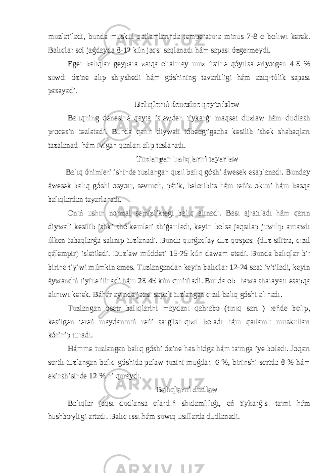 muzlatiladi, bunda muskul qatlamlarında temperatura minus 7-8 o bolıwı kerek. Balıqlar sol jaǵdayda 8-12 kún jaqsı saqlanadı hám sapası ózgermeydi. Eger balıqlar geypara zatqa o&#39;ralmay muz ústine qóyılsa eriyotgan 4-8 % suwdı ózine alıp shıyshedi hám góshining tavarliligi hám azıq-túlik sapası pasayadi. Balıqlarni denesine qayta islew Balıqning denesine qayta islewden tiykarǵı maqset duzlaw hám dudlash procesin tezlatadi. Bunda qarın diywali tóbeog&#39;igacha kesilib ishek shabaqları tazalanadı hám ivigan qanları alıp taslanadı. Tuzlangan balıqlarni tayarlaw Balıq ónimleri ishinde tuzlangan qızıl balıq góshi áwesek esaplanadı. Bunday áwesek balıq góshi osyotr, sevruch, pátik, beloribits hám teńiz okuni hám basqa balıqlardan tayarlanadı. Onıń ushın normal semizliktegi balıq alınadı. Bası ajratıladı hám qarın diywali kesilib ishki shólkemleri shiǵarıladı, keyin bolsa jaqsılap juwılıp arnawlı úlken tabaqlarǵa salınıp tuzlanadi. Bunda qurǵaqlay duz qospası (duz silitra, qızıl qálempir) isletiledi. Duzlaw múddeti 15-25 kún dawam etedi. Bunda balıqlar bir birine tiyiwi múmkin emes. Tuzlangandan keyin balıqlar 12-24 saat ivitiladi, keyin áywandıń tiyine ilinadi hám 28-45 kún quritiladi. Bunda ob- hawa sharayatı esapqa alınıwı kerek. Báhár ayında jaqsı sapalı tuzlangan qızıl balıq góshi alınadı. Tuzlangan osetr balıqlarini maydanı qahrabo (tınıq sarı ) reńde bolıp, kesilgen tereń maydanınıń reńi sarg&#39;ish-qızıl boladı hám qatlamlı muskulları kórinip turadı. Hámme tuzlangan balıq góshi ózine has hidga hám ta&#39;mga iye boladı. Joqarı sortlı tuzlangan balıq góshida palaw tuzini muǵdarı 6 %, birinshi sortda 8 % hám ekinshisinde 12 % ni quraydı. Balıqlarni dudlaw Balıqlar jaqsı dudlansa olardıń shıdamlılıǵı, eń tiykarǵısı ta&#39;mi hám hushbo&#39;yligi artadı. Balıq ıssı hám suwıq usıllarda dudlanadi. 