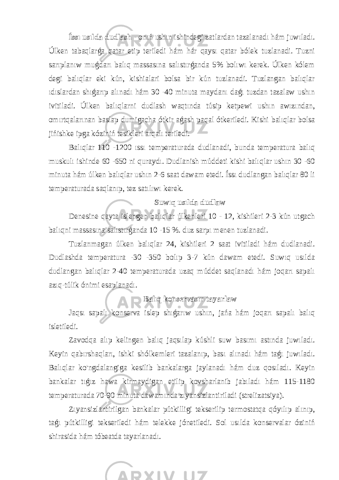  Íssı usılda dudlash - onıń ushın ishindegi zatlardan tazalanadı hám juwıladı. Úlken tabaqlarǵa qatar etip teriledi hám hár qaysı qatar bólek tuzlanadi. Tuzni sarıplanıw muǵdarı balıq massasına salıstırǵanda 5% bolıwı kerek. Úlken kólem degi balıqlar eki kún, kishialari bolsa bir kún tuzlanadi. Tuzlangan balıqlar ıdıslardan shıǵarıp alınadı hám 30 -40 minuta maydanı daǵı tuzdan tazalaw ushın ivitiladi. Úlken balıqlarni dudlash waqtında túsip ketpewi ushın awızından, omırtqalarınan baslap dumigacha ótkir aǵash paqal ótkeriledi. Kishi balıqlar bolsa jińishke ipga kóziniń tesikleri arqalı teriledi. Balıqlar 110 -1200 ıssı temperaturada dudlanadi, bunda temperatura balıq muskulı ishinde 60 -650 ni quraydı. Dudlanish múddeti kishi balıqlar ushın 30 -60 minuta hám úlken balıqlar ushın 2-6 saat dawam etedi. Íssı dudlangan balıqlar 80 li temperaturada saqlanıp, tez satılıwı kerek. Suwıq usılda dudlaw Denesine qayta islengen balıqlar úlkenleri 10 - 12, kishileri 2-3 kún utgach balıqni massasına salıstırǵanda 10 -15 %. duz sarpı menen tuzlanadi. Tuzlanmagan úlken balıqlar 24, kishileri 2 saat ivitiladi hám dudlanadi. Dudlashda temperatura -30 -350 bolıp 3-7 kún dawam etedi. Suwıq usılda dudlangan balıqlar 2-40 temperaturada uzaq múddet saqlanadı hám joqarı sapalı azıq-túlik ónimi esaplanadı. Balıq konservasın tayarlaw Jaqsı sapalı konserva islep shıǵarıw ushın, jańa hám joqarı sapalı balıq isletiledi. Zavodqa alıp kelingen balıq jaqsılap kúshli suw basımı astında juwıladı. Keyin qabırshaqları, ishki shólkemleri tazalanıp, bası alınadı hám taǵı juwıladı. Balıqlar ko&#39;ngdalangiga kesilib bankalarga jaylanadı hám duz qosıladı. Keyin bankalar tıǵız hawa kirmaydigan etilip kovsharlanib jabıladı hám 115-1180 temperaturada 70-90 minuta dawamında zıyansizlantiriladi (strelizatsiya). Zıyansizlantirilgan bankalar pútkilligi tekserilip termostatqa qóyılıp alınıp, taǵı pútkilligi tekseriledi hám telekke jónetiledi. Sol usılda konservalar óziniń shirasida hám tóbeatda tayarlanadı. 