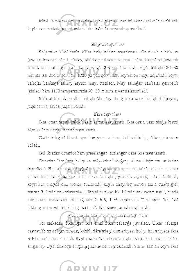  Maylı konservalardı tayarlawda balıqlar aldınan bólekan dudlanib quritiladi, keyininen bankalarga salıwdan aldın ósimlik mayında qovuriladi. Shiprot tayarlaw Shiprotlar kishi teńiz kil&#39;ka balıqlaridan tayarlanadı. Onıń ushın balıqlar juwılıp, basınan hám ishindegi shólkemlerinen tazalanadı hám ikkichi ret juwıladı hám kúshli bolmaǵan nomakob duzlaqta 2-3 saat tuzlanadi, keyin balıqlar 20 -30 minuta ıssı dudlanadi hám 1000 yog&#39;da qovriladi, keyininen mayı oqiziladi, keyin balıqlar bankaga salınıp zeytun mayı qosıladı. May salınǵan bankalar germetik jabıladı hám 1150 temperaturada 20 -30 minuta zıyansizlantiriladi. Shiprot hám de sardina balıqlaridan tayarlanǵan konserva balıqlari álpayım, jaqsı ta&#39;mli, sapası joqarı boladı. Ikra tayarlaw Ikra joqarı sapalı beloklı azıq-awqat esaplanadı. Ikra osetr, uzaq shıǵıs lososi hám kalin tur balıqlaridan tayarlanadı. Osetr balıg&#39;ini ikrasi- qaralaw yamasa tınıq kúl reń bolıp, úlken, donador boladı. Bul ikradan donador hám presslangan, tuzlangan qara ikra tayarlanadı. Donador ikra jańa balıqdan máyekdoni shıǵarıp alınadı hám tor setkadan ótkeriledi. Bul ótkeriw nátiyjesinde máyekdon toqımaları to&#39;rli setkada uslanıp qaladı hám ikrasi bolsa emalli úlken tabaqta jıynaladı. Jıynalǵan ikra tartıladı, keyininen mayda duz menen tuzlanadi, keyin abaylılıq menen taxta qozǵatǵısh menen 3-5 minuta aralastırıladı. Ikrani duzlaw 10 -15 minuta dawam etedi, bunda duz ikrani massasına salıstırǵanda 2, 5-3, 1 % sarplanadı. Tuzlangan ikra ishi laklangan arnawlı bankalarga solinadi. Ikra suwıq orında saqlanadı. Preslangan, tuzlangan qara ikra tayarlaw Tor setkadan ótkerilgen ikra emal úlken tabaqǵa jıynaladı. Úlken tabaqta qaynatilib sovitilgan suwda, kúshli dárejedegi duz eritpesi bolıp, bul eritpede ikra 5-10 minuta aralastırıladı. Keyin bolsa ikra úlken tabaqtan shıptak ultaraqtıń ústine shıǵarılıp, zıyat duzlaqtı shıǵarıp jiberiw ushın preslanadi. Yarım saattan keyin ikra 