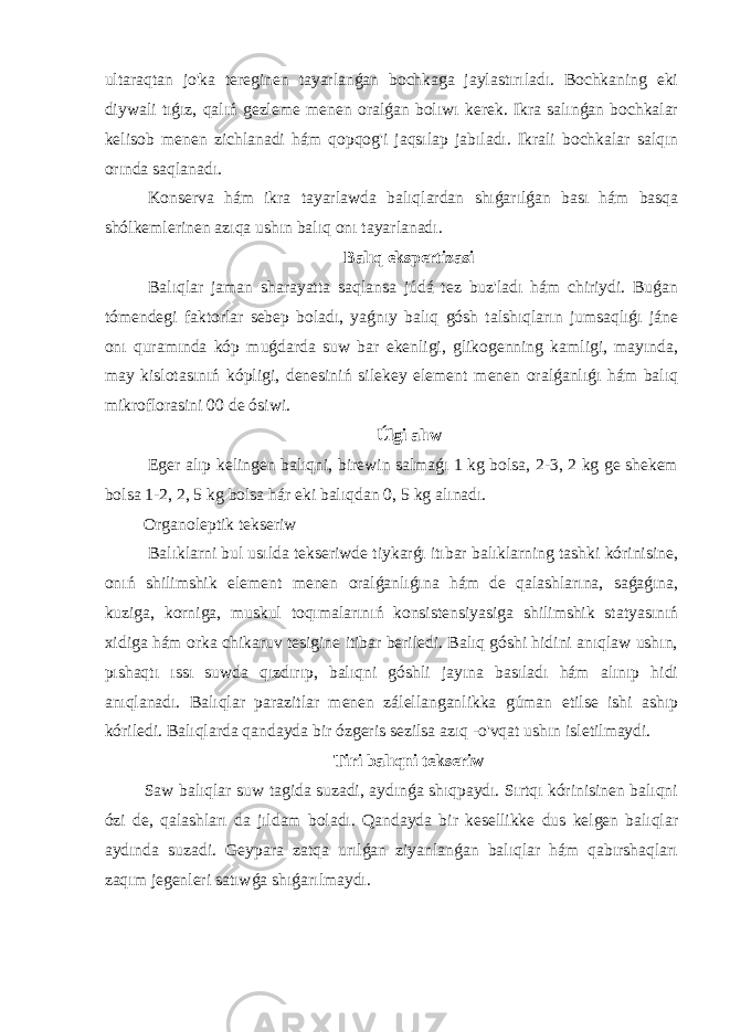 ultaraqtan jo&#39;ka tereginen tayarlanǵan bochkaga jaylastırıladı. Bochkaning eki diywali tıǵız, qalıń gezleme menen oralǵan bolıwı kerek. Ikra salınǵan bochkalar kelisob menen zichlanadi hám qopqog&#39;i jaqsılap jabıladı. Ikrali bochkalar salqın orında saqlanadı. Konserva hám ikra tayarlawda balıqlardan shıǵarılǵan bası hám basqa shólkemlerinen azıqa ushın balıq onı tayarlanadı. Balıq ekspertizasi Balıqlar jaman sharayatta saqlansa júdá tez buz&#39;ladı hám chiriydi. Buǵan tómendegi faktorlar sebep boladı, yaǵnıy balıq gósh talshıqların jumsaqlıǵı jáne onı quramında kóp muǵdarda suw bar ekenligi, glikogenning kamligi, mayında, may kislotasınıń kópligi, denesiniń silekey element menen oralǵanlıǵı hám balıq mikroflorasini 00 de ósiwi. Úlgi alıw Eger alıp kelingen balıqni, birewin salmaǵı 1 kg bolsa, 2-3, 2 kg ge shekem bolsa 1-2, 2, 5 kg bolsa hár eki balıqdan 0, 5 kg alınadı. Organoleptik tekseriw Balıklarni bul usılda tekseriwde tiykarǵı itıbar balıklarning tashki kórinisine, onıń shilimshik element menen oralǵanlıǵına hám de qalashlarına, saǵaǵına, kuziga, korniga, muskul toqımalarınıń konsistensiyasiga shilimshik statyasınıń xidiga hám orka chikaruv tesigine itibar beriledi. Balıq góshi hidini anıqlaw ushın, pıshaqtı ıssı suwda qızdırıp, balıqni góshli jayına basıladı hám alınıp hidi anıqlanadı. Balıqlar parazitlar menen zálellanganlikka gúman etilse ishi ashıp kóriledi. Balıqlarda qandayda bir ózgeris sezilsa azıq -o&#39;vqat ushın isletilmaydi. Tiri balıqni tekseriw Saw balıqlar suw tagida suzadi, aydınǵa shıqpaydı. Sırtqı kórinisinen balıqni ózi de, qalashları da jıldam boladı. Qandayda bir kesellikke dus kelgen balıqlar aydında suzadi. Geypara zatqa urılǵan ziyanlanǵan balıqlar hám qabırshaqları zaqım jegenleri satıwǵa shıǵarılmaydı. 