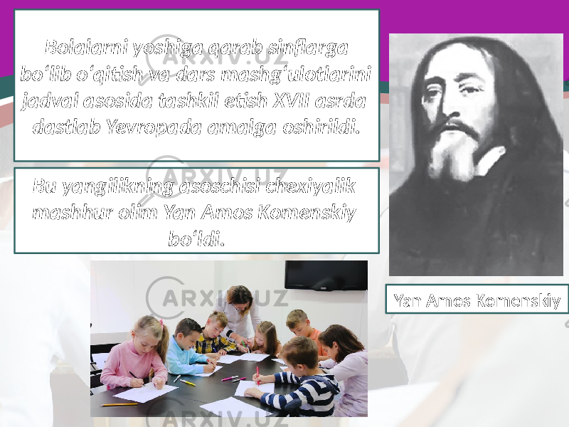 Bolalarni yoshiga qarab sinflarga bo‘lib o‘qitish va dars mashg‘ulotlarini jadval asosida tashkil etish XVII asrda dastlab Yevropada amalga oshirildi. Bu yangilikning asoschisi chexiyalik mashhur olim Yan Amos Komenskiy bo‘ldi. Yan Amos Komenskiy 