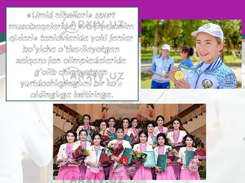 «Umid nihollari» sport musobaqalarida, «Zulfiyaxonim qizlari» tanlovlarida yoki fanlar bo‘yicha o‘tkazilayotgan xalqaro fan olimpiadalarida g‘olib chiqayotgan yurtdoshlaringizni bir ko‘z oldingizga keltiringa. 