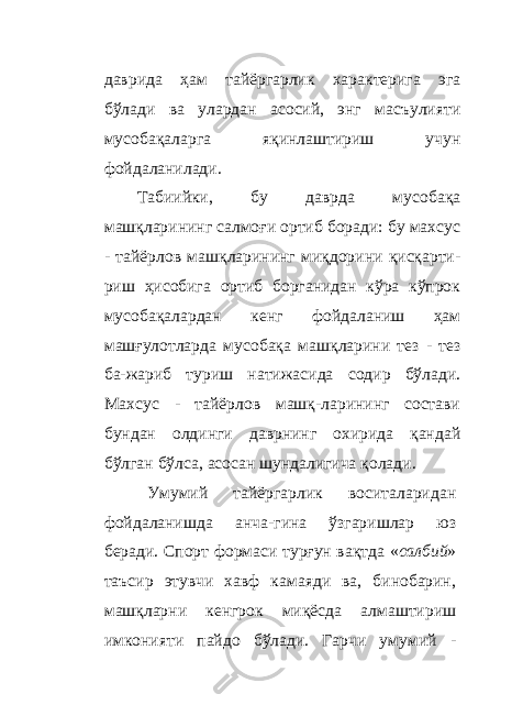 даврида ҳам тайёргарлик характерига эга бўлади ва улардан асосий, энг масъулияти мусобақаларга яқинлаштириш учун фойдаланилади. Табиийки, бу даврда мусобақа машқларининг салмоғи ортиб боради: бу махсус - тайёрлов машқларининг миқдорини қисқарти- риш ҳисобига ортиб борганидан кўра кўпрок мусобақалардан кенг фойдаланиш ҳам машғулотларда мусобақа машқларини тез - тез ба-жариб туриш натижасида содир бўлади. Махсус - тайёрлов машқ-ларининг состави бундан олдинги даврнинг охирида қандай бўлган бўлса, асосан шундалигича қолади. Умумий тайёргарлик воситаларидан фойдаланишда анча - гина ўзгаришлар юз беради. Спорт формаси турғун вақтда « салбий » таъсир этувчи хавф камаяди ва, бинобарин, машқларни кенгрок миқёсда алмаштириш имконияти пайдо бўлади. Гарчи умумий - 