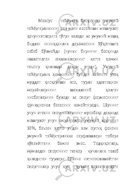 Махсус - тайёрлов босқичида умумий тайёргарликнинг сал - моғи пасайиши машғулот қонуниятларига тўғри келади ва умумий машқ бидлан чиниққанлик даражасини йўқотишга сабаб бўлмайди (чунки биринчи босқичда ишлатилган юкламаларнинг катта ҳажми таъсир қилишда давом этади). Умумий тайёргарлик ҳажмининг бундан кейинги узоқ муддат қисқариши эса, турли адаптацион жараёнларнинг шаклланиб қолган нисбатларини булади ва спорт формасининг функционал базасини камайтиради. Шунинг учун етакчи спортчиларнинг мусобақа даврида машғулот учун ажра - тилган умумий вақтнинг 30%, баъзан хатто ундан хам ортиқ фоизни умумий тайёргарликка сарфлашлари тобора кўпаяётгани бежиз эмас. Тадқиқотлар, жумладан спортнинг тезкор - кучлилик талаб қиладиган турлари бўйича ихтисослашаётган спортчилар учун куч - қувват характеридаги 