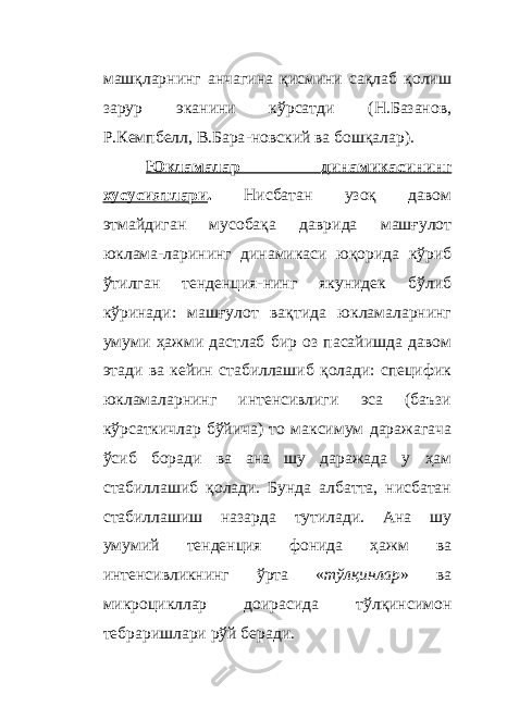 машқларнинг анчагина қисмини сақлаб қолиш зарур эканини кўрсатди (Н.Базанов, Р.Кемпбелл, В.Бара - новский ва бошқалар). Юкламалар динамикасининг хусусиятлари . Нисбатан узоқ давом этмайдиган мусобақа даврида машғулот юклама - ларининг динамикаси юқорида кўриб ўтилган тенденция - нинг якунидек бўлиб кўринади: машғулот вақтида юкламаларнинг умуми ҳажми дастлаб бир оз пасайишда давом этади ва кейин стабиллашиб қолади: специфик юкламаларнинг интенсивлиги эса (баъзи кўрсаткичлар бўйича) то максимум даражагача ўсиб боради ва ана шу даражада у ҳ ам стабиллашиб қолади. Бунда албатта, нисбатан стабиллашиш назарда тутилади. Ана шу умумий тенденция фонида ҳажм ва интенсивликнинг ўрта « тўлқинлар » ва микроцикллар доирасида тўлқинсимон тебраришлари рўй беради. 