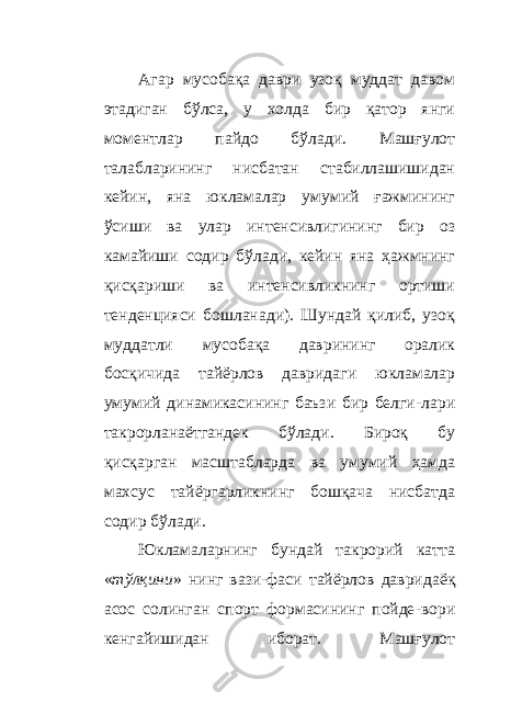 Агар мусобақа даври узоқ муддат давом этадиган бўлса, у холда бир қатор янги моментлар пайдо бўлади. Машғулот талабларининг нисбатан стабиллашишидан кейин, яна юкламалар умумий ғажмининг ўсиши ва улар интенсивлигининг бир оз камайиши содир бўлади, кейин яна ҳажмнинг қисқариши ва интенсивликнинг ортиши тенденцияси бошланади). Шундай қилиб, узоқ муддатли мусобақа даврининг оралик босқичида тайёрлов давридаги юкламалар умумий динамикасининг баъзи бир белги - лари такрорланаётгандек бўлади. Бироқ бу қисқарган масштабларда ва умумий ҳамда махсус тайёргарликнинг бошқача нисбатда содир бўлади. Юкламаларнинг бундай такрорий катта « тўлқини » нинг вази - фаси тайёрлов давридаё қ асос солинган спорт формасининг пойде - вори кенгайишидан иборат. Машғулот 