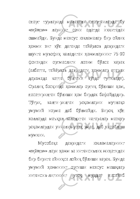 спорт турларида малакали спортчиларда бу « тўлқин » ларнинг сони одатда иккитадан ошмайди. Бунда махсус юкламалар бир ойлик ҳажми энг кўп деганда тайёрлов давридаги шунга мувофиқ келадиган ҳажмларнинг 75-90 фоизидан ортмаслиги лозим бўлса керак (албатта, тайёрлов давридаги ҳажмлар етарли даражада катта бўлгани кўзда тутилади). Оралиқ босқичда ҳажмлар ортиқ бўлиши ҳам, пасатирилган бўлиши ҳам бирдек бефойдадир. Тўғри, келти - рилган рақамларни мутлақо умумий норма деб бўлмайди. Бироқ кўп холларда маъқул келадиган чегаралар мазкур рақамлардан унчалик узоқ эмас, деб хисоблаш мумкин. Мусобақа давридаги юкламаларнинг « тўлқин » лари ҳажм ва интенсивлик жиҳатидан бир-бирига айниқса лойиқ бўлиши керак. Бунда умумий ҳажмнинг ортиши махсус машқлар интенсив - лигининг узоқ муддат пасайиб 