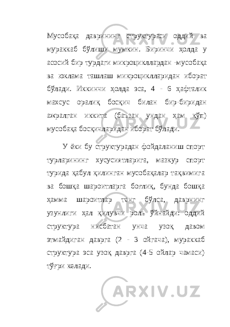 Мусобақа даврининг структураси оддий ва мураккаб бўлиши мумкин. Биринчи ҳолда у асосий бир турдаги микроцикллардан - мусобақа ва юклама ташлаш микроциклларидан иборат бўлади. Иккинчи ҳолда эса, 4 - 6 ҳафталик махсус оралиқ босқич билан бир-биридан ажралган иккита (баъзан ундан ҳам кўп) мусобақа босқичларидан иборат бўлади. У ёки бу структурадан фойдаланиш спорт турларининг хусусиятларига, мазкур спорт турида қабул қилинган мусобақалар тақвимига ва бошқа шароитларга боғлиқ, бунда бошқа ҳамма шароитлар тенг бўлса, даврнинг узунлиги ҳал қилувчи роль ўйнайди: оддий структура нисбатан унча узоқ давом этмайдиган даврга (2 - 3 ойгача), мураккаб структура эса узоқ даврга (4-5 ойлар чамаси) тўғри келади. 