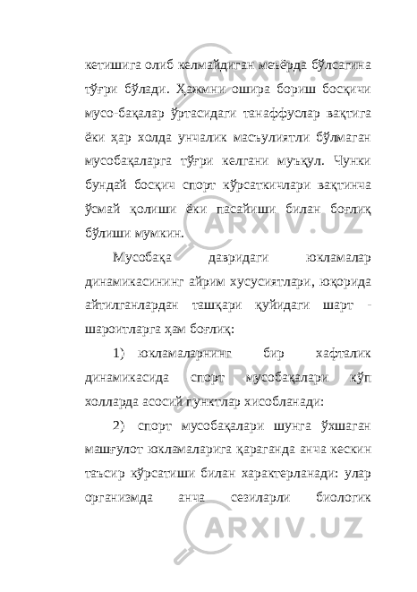 кетишига олиб келмайдиган меъёрда бўлсагина тўғри бўлади. Ҳажмни ошира бориш босқичи мусо - бақалар ўртасидаги танаффуслар вақтига ёки ҳар холда унчалик масъулиятли бўлмаган мусобақаларга тўғри келгани муъқул. Чунки бундай босқич спорт кўрсаткичлари вақтинча ўсмай қолиши ёки пасайиши билан боғлиқ бўлиши мумкин. Мусобақа давридаги юкламалар динамикасининг айрим хусусиятлари, юқорида айтилганлардан ташқари қуйидаги шарт - шароитларга ҳам боғлиқ: 1) юкламаларнинг бир хафталик динамикасида спорт мусобақалари кўп холларда асосий пунктлар хисобланади: 2) спорт мусобақалари шунга ўхшаган машғулот юкламаларига қараганда анча кескин таъсир кўрсатиши билан характерланади: улар организмда анча сезиларли биологик 