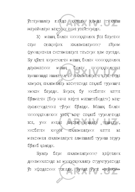 ўзгаришлар пайдо қилади ҳамда тиклаш жараёнлари вақтини анча узайтиради. 3) м ашқ билан чиниққанлик ўса боргани сари специфик юкламаларнинг айрим функционал системаларга таъсири ҳам ортади. Бу қўлга киритилган машқ билан чиниққанлик даражасини машқ билан чиниққанликка эришишда ишлатилган юкламаларага қараганда камроқ юкламалар воситасида сақлаб туришга имкон беради. Бироқ бу нисбатан катта бўлмаган (бир неча хафта масштабидаги) вақт оралигидагина тўғри бўлади. Машқ билан чиниққанликни узоқ вақт сақлаб турилганда эса, уни янада юксалтиришдан ташқари, нисбатан кичик юкламаларни катта ва максимал юкламаларга алмашлаб туриш зарур бўлиб қолади. Булар бари юкламаларнинг ҳ афталик динамикасида ва микроцикллар структурасида ўз ифодасини топади. Бунда ўрта « тўлқин » 