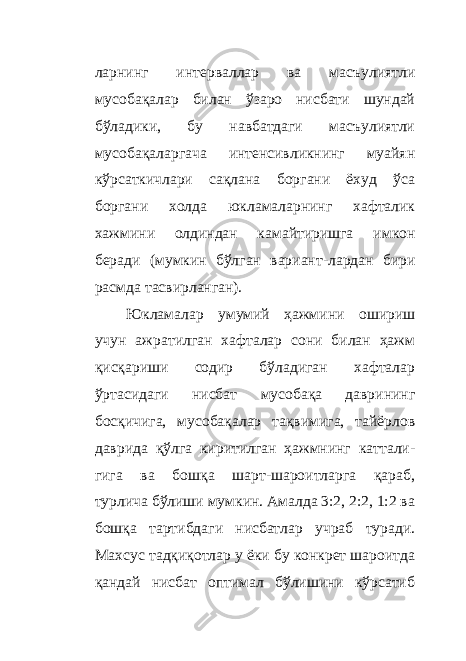 ларнинг интерваллар ва масъулиятли мусобақалар билан ўзаро нисбати шундай бўладики, бу навбатдаги масъулиятли мусобақаларгача интенсивликнинг муайян кўрсаткичлари сақлана боргани ёхуд ўса боргани холда юкламаларнинг хафталик хажмини олдиндан камайтиришга имкон беради (мумкин бўлган вариант - лардан бири расмда тасвирланган). Юкламалар умумий ҳажмини ошириш учун ажратилган хафталар сони билан ҳажм қисқариши содир бўладиган хафталар ўртасидаги нисбат мусобақа даврининг босқичига, мусобақалар тақвимига, тайёрлов даврида қўлга киритилган ҳажмнинг каттали - гига ва бошқа шарт-шароитларга қараб, турлича бўлиши мумкин. Амалда 3:2, 2:2, 1:2 ва бошқа тартибдаги нисбатлар учраб туради. Махсус тадқиқотлар у ёки бу конкрет шароитда қандай нисбат оптимал бўлишини кўрсатиб 