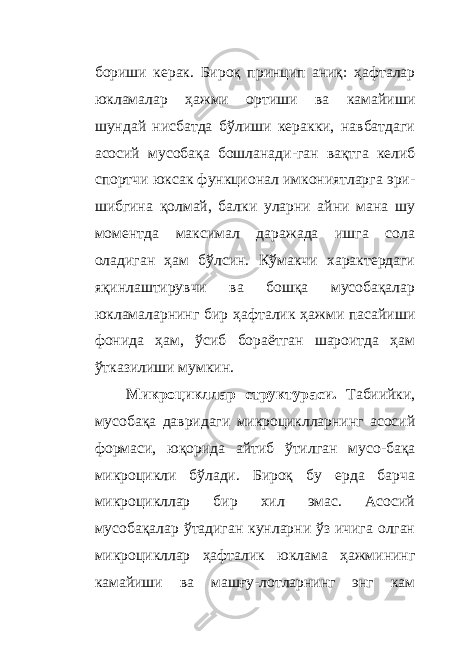 бориши керак. Бироқ принцип аниқ: ҳ афталар юкламалар ҳажми ортиши ва камайиши шундай нисбатда бўлиши керакки, навбатдаги асосий мусобақа бошланади - ган вақтга келиб спортчи юксак функционал имкониятларга эри - шибгина қолмай, балки уларни айни мана шу моментда максимал даражада ишга сола оладиган ҳам бўлсин. Кўмакчи характердаги яқинлаштирувчи ва бошқа мусобақалар юкламаларнинг бир ҳ афталик ҳажми пасайиши фонида ҳам, ўсиб бораётган шароитда ҳам ўтказилиши мумкин. Микроцикллар структураси. Табиийки, мусобақа давридаги микроциклларнинг асосий формаси, юқорида айтиб ўтилган мусо - бақа микроцикли бўлади. Бироқ бу ерда барча микроцикллар бир хил эмас. Асосий мусобақалар ўтадиган кунларни ўз ичига олган микроцикллар ҳ афталик юклама ҳажмининг камайиши ва машғу - лотларнинг энг кам 