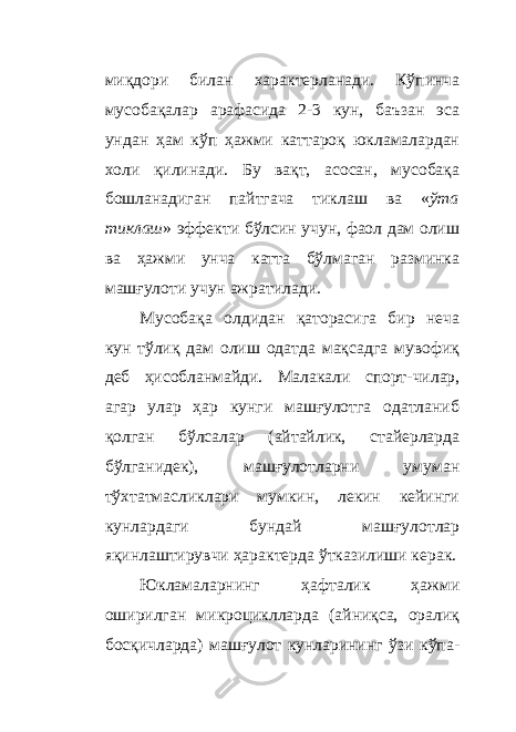 миқдори билан характерланади. Кўпинча мусобақалар арафасида 2-3 кун, баъзан эса ундан ҳам кўп ҳажми каттароқ юкламалардан холи қилинади. Бу вақт, асосан, мусобақа бошланадиган пайтгача тиклаш ва « ўта тиклаш » эффекти бўлсин учун, фаол дам олиш ва ҳажми унча катта бўлмаган разминка машғулоти учун ажратилади. Мусобақа олдидан қаторасига бир неча кун тўлиқ дам олиш одатда мақсадга мувофиқ деб ҳисобланмайди. Малакали спорт - чилар, агар улар ҳар кунги машғулотга одатланиб қолган бўлсалар (айтайлик, стайерларда бўлганидек), машғулотларни умуман тўхтатмасликлари мумкин, лекин кейинги кунлардаги бундай машғулотлар яқинлаштирувчи ҳ арактерда ўтказилиши керак. Юкламаларнинг ҳафталик ҳажми оширилган микроциклларда (айниқса, оралиқ босқичларда) машғулот кунларининг ўзи кўпа - 