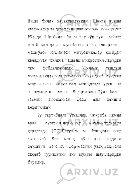 йиши билан характерланади. Шунга яраша юкламалар ва дам олиш режими ҳам анча тиғиз бўлади. Шу билан бирга энг кўп куч - ғайрат талаб қиладиган мусобақалар ёки оширилган машғулот юкламаси микроцикллар кетидан келадиган юклама ташлаш микроцикл - ларидан ҳам фойдаланилади. Юклама ташлаш микроциклларида тахминан 3 кундан 5 кунгача вақт асосан хилма-хил машқларга ўтиш ва машғулот шароитини ўзгартириш йўли билан таъмин этиладиган фаол дам олишга ажратилади. Бу тартибдаги ўтишлар, тажриба ҳамда врач кузатиш - ларининг маълумотларига қараганда (С.П.Летунов ва бошқалар - нинг фикрича) ўта машқ кўрганлик олдини олишнинг ва спорт фор - масини узоқ вақтгача сақлаб туришнинг энг муҳим шартларидан биридир. 