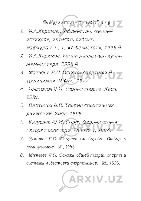 Фойдаланилган адабиётлар 1. И.А.Каримов. Ўзбекистон: миллий истиқлол, иқтисод, сиёсат, мафкура.Т.1., Т, «Ўзбекистон», 1996 й. 2. И.А.Каримов. Кучли давлатдан кучли жамият сари. 1998 й. 3. Матвеев Л.П. Основы спортивной тренеровки. М.Фис, 1977. 4. Платонов В.П. Теория спорта. Киев, 1989. 5. Платонов В.П. Теория спортивных движений, Киев, 1989. 6. Юнусова Ю.М. Спорт фаолиятининг назорат асослари. Тошкент, 1994. 7. Туманян Г.С. Спортивная борьба. Отбор и планирование. -М., 1984. 8. Матвеев Л.П. Основы общей теории спорта и системы подготовки спортсменов. - М., 1999. 