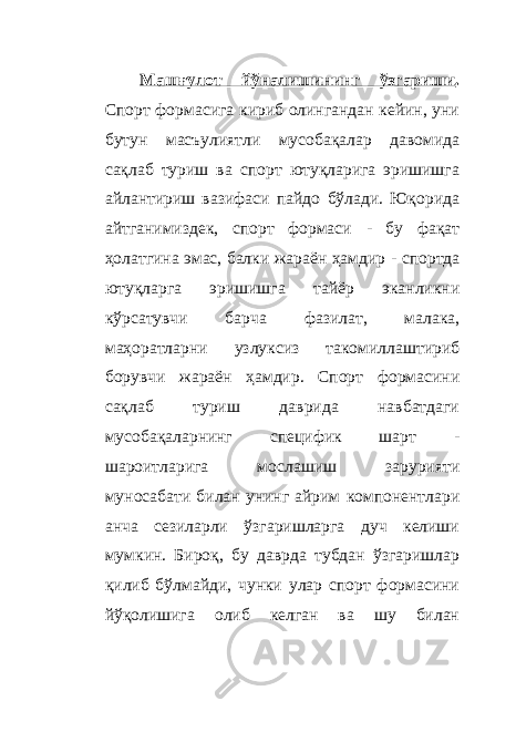 Машғулот йўналишининг ўзгариши . Спорт формасига кириб олингандан кейин, уни бутун масъулиятли мусобақалар давомида сақлаб туриш ва спорт ютуқларига эришишга айлантириш вазифаси пайдо бўлади. Юқорида айтганимиздек, спорт формаси - бу фақат ҳолатгина эмас, балки жараён ҳамдир - спортда ютуқларга эришишга тайёр эканликни кўрсатувчи барча фазилат, малака, маҳоратларни узлуксиз такомиллаштириб борувчи жараён ҳамдир. Спорт формасини сақлаб туриш даврида навбатдаги мусобақаларнинг специфик шарт - шароитларига мослашиш зарурияти муносабати билан унинг айрим компонентлари анча сезиларли ўзгаришларга дуч келиши мумкин. Бироқ, бу даврда тубдан ўзгаришлар қилиб бўлмайди, чунки улар спорт формасини йўқолишига олиб келган ва шу билан 