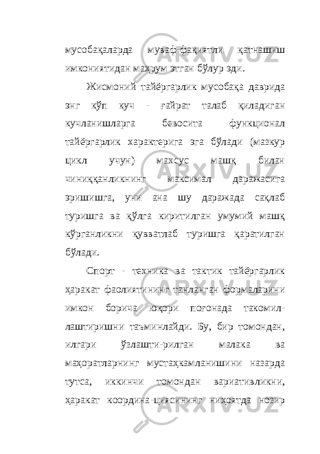 мусобақаларда муваф - фақиятли қатнашиш имкониятидан маҳрум этган бўлур эди. Жисмоний тайёргарлик мусобақа даврида энг кўп куч - ғайрат талаб қиладиган кучланишларга бевосита функционал тайёргарлик характерига эга бўлади (мазкур цикл учун) махсус машқ билан чиниққанликнинг максимал даражасига эришишга, уни ана шу даражада сақлаб туришга ва қўлга киритилган умумий машқ кўрганликни қувватлаб туришга қаратилган бўлади. Спорт - техника ва тактик тайёргарлик ҳаракат фаолиятининг танланган формаларини имкон борича юқори поғонада такомил - лаштиришни таъминлайди. Бу, бир томондан, илгари ўзлашти - рилган малака ва маҳоратларнинг мустаҳкамланишини назарда тутса, иккинчи томондан вариативликни, ҳаракат координа - циясининг ниҳоятда нозир 