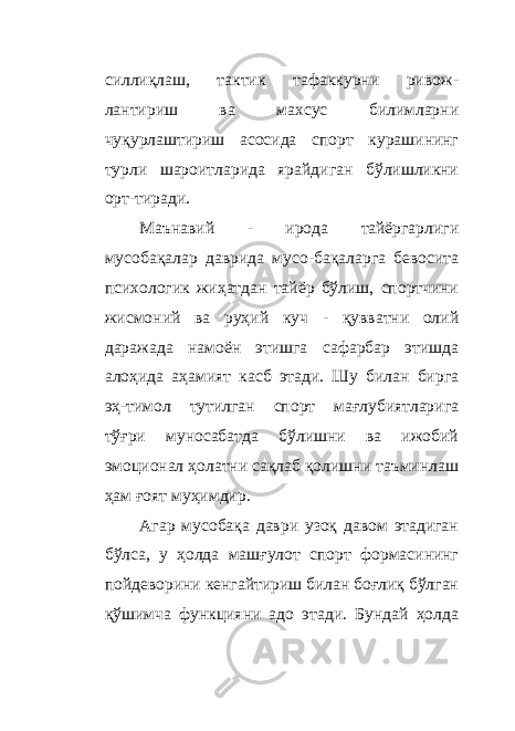 силлиқлаш, тактик тафаккурни ривож - лантириш ва махсус билимларни чуқурлаштириш асосида спорт курашининг турли шароитларида ярайдиган бўлишликни орт - тиради. Маънавий - ирода тайёргарлиги мусобақалар даврида мусо - бақаларга бевосита психологик жиҳатдан тайёр бўлиш, спортчини жисмоний ва руҳий куч - қувватни олий даражада намоён этишга сафарбар этишда алоҳида аҳамият касб этади. Шу билан бирга эҳ - тимол тутилган спорт мағлубиятларига тўғри муносабатда бўлишни ва ижобий эмоционал ҳолатни сақлаб қолишни таъминлаш ҳам ғоят муҳимдир. Агар мусобақа даври узоқ давом этадиган бўлса, у ҳолда машғулот спорт формасининг пойдеворини кенгайтириш билан боғлиқ бўлган қўшимча функцияни адо этади. Бундай ҳолда 