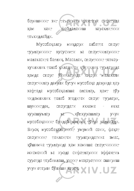 боришнинг энг таъсирчан фактори сифатида ҳам кенг фойдаланиш кераклигини таъкидлайди. Мусобақалар миқдори албатта спорт турларининг хусусияти ва спортчиларнинг малакасига боғлиқ. Масалан, спортнинг тезкор- кучлилик талаб қиладиган кўпчилик турларида ҳамда спорт ўйинларида юқори малакали спортчилар деярли бутун мусобақа даврида ҳар хафтада мусобақалаша олсалар, ҳоят зўр чидамлилик талаб этадиган спорт турлари, шунингдек, спортдаги яккама - якка курашувлар ва кўпкурашлар учун мусобақанинг бундай режими тўғри келмайди. Бироқ мусобақаларнинг умумий сони, фақат спортнинг танланган турларидагина эмас, қўшимча турларида ҳам хамиша спортчининг жисмоний ва ирода сифатларини эффектив суратда тарбиялаш, унинг маҳоратини ошириш учун етарли бўлиши керак. 