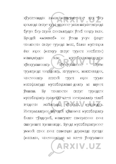 кўрсатишдан аввал машғулотнинг ҳар бир циклида спорт кура - шининг реал шароитларида бутун бир серия синовлардан ўтиб чиқар экан. Бундай « мактаб » ни ўтиш учун фақат танланган спорт турида эмас, балки мустақил ёки яқин (мазкур спорт турига нисбатан) машқлардан хам мусобақалашадилар: кўпкурашчилар кўпкурашнинг айрим турларида чиқадилар, югурувчи, велосипедчи, чангичилар асосий турга яқин турли масофаларда мусобақалаша - дилар ва шунга ўхшаш. Бу танланган спорт туридаги мусобақалар оралиқда катта интерваллар талаб этадиган жойларда, айниқса, муҳимдир. Интервалларни шундай қўшимча мусобақалар билан тўлдириб, машғулот самарасини анча оширишга эришилади. Бунда мусобақаларнинг уммий сони анча салмоқли даражада ортади (масалан, чанғичиларда ва хатто ўнкурашчи 