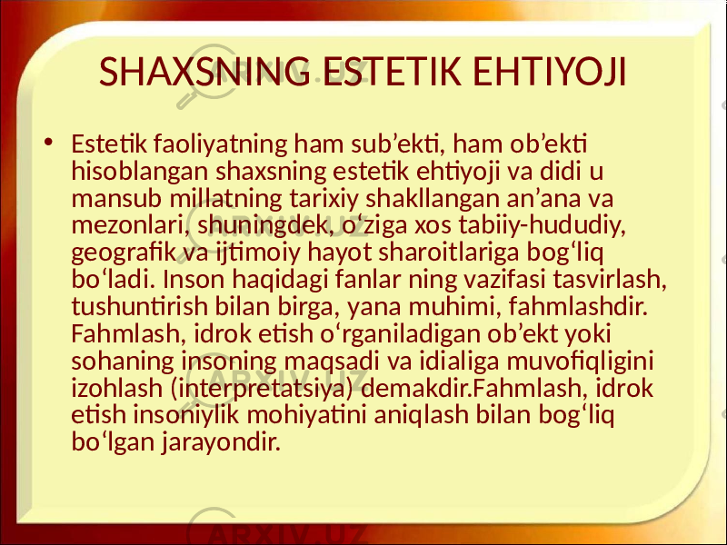 SHAXSNING ESTETIK EHTIYOJI • Estetik faoliyatning ham sub’ekti, ham ob’ekti hisoblangan shaxsning estetik ehtiyoji va didi u mansub millatning tarixiy shakllangan an’ana va mezonlari, shuningdek, o‘ziga xos tabiiy-hududiy, geografik va ijtimoiy hayot sharoitlariga bog‘liq bo‘ladi. Inson haqidagi fanlar ning vazifasi tasvirlash, tushuntirish bilan birga, yana muhimi, fahmlashdir. Fahmlash, idrok etish o‘rganiladigan ob’ekt yoki sohaning insoning maqsadi va idialiga muvofiqligini izohlash (interpretatsiya) demakdir.Fahmlash, idrok etish insoniylik mohiyatini aniqlash bilan bog‘liq bo‘lgan jarayondir. 