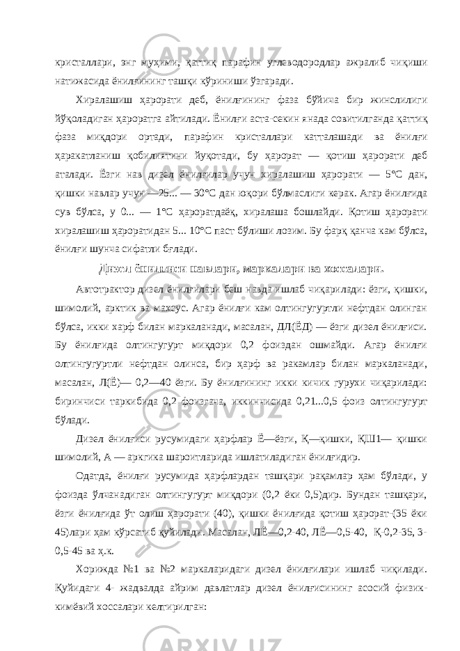 кристаллари, энг му ҳ ими, қ атти қ пара фин углеводородлар ажралиб чи қ иши натижасида ёнил ғ ининг таш қ и кўриниши ўзгаради. Хиралашиш ҳ арорати деб, ёнил ғ ининг фаза бўйича бир жинслилиги йў қ оладиган ҳ ароратга айтилади. Ёнил ғ и аста-секин янада совитилганда қ атти қ фаза ми қ дори ортади, парафин крис таллари катталашади ва ёнил ғ и ҳ аракатланиш қ обилиятини йу қ отади, бу ҳ арорат — қ отиш ҳ арорати деб аталади. Ёзги нав ди зел ёнил ғ илар учун хиралашиш ҳ арорати — 5°С дан, қ ишки навлар учун —25... — 30°С дан ю қ ори бўлмаслиги керак. Агар ёнил ғ ида сув бўлса, у 0... — 1°С ҳ ароратдаё қ , хиралаша бошлайди. Қ отиш ҳ арорати хиралашиш ҳ ароратидан 5... 10 °С паст бўлиши лозим. Бу фар қ қ анча кам бўлса, ёнил ғ и шунча сифатли б ғ лади. Дизел ёнил ғ иси навлари, маркалари ва хоссалари . Автотрактор дизел ёнилғилари беш навда ишлаб чиқарилади: ёзги, қишки, шимолий, арктик ва махсус. Агар ёнилғи кам олтингугуртли нефтдан олинган бўлса, икки харф билан маркаланади, масалан, ДЛ(ЁД) — ёзги дизел ёнилғиси. Бу ёнилғида олтингугурт миқдори 0,2 фоиздан ошмайди. Агар ёнилғи олтингугуртли нефтдан олинса, бир ҳарф ва ракамлар билан маркаланади, масалан, Л(Ё)— 0,2—40 ёзги. Бу ёнилғининг икки кичик гурухи чиқарилади: биринчиси таркибида 0,2 фоизгача, иккинчисида 0,21...0,5 фоиз ол тингугурт бўлади. Дизел ёнилғиси русумидаги ҳарфлар Ё—ёзги, Қ—қишки, ҚШ1— қишки шимолий, А — аркгика шароитларида ишлатиладиган ёнилғидир. Одатда, ёнилғи русумида ҳарфлардан ташқари рақамлар ҳам бўлади, у фоизда ўлчанадиган олтингугурт миқдори (0,2 ёки 0,5)дир. Бундан ташқари, ёзги ёнилғида ўт олиш ҳарорати (40), қишки ёнилғида қотиш ҳарорат-(35 ёки 45)лари ҳам кўрсатиб қуйилади. Масалан, ЛЁ—0,2-40, ЛЁ—0,5-40, Қ-0,2-35, 3- 0,5-45 ва ҳ.к. Хорижда №1 ва №2 маркаларидаги дизел ёнилғилари ишлаб чиқилади. Қуйидаги 4- жадвалда айрим давлатлар дизел ёнилғисининг асосий физик- кимёвий хоссалари келтирилган: 