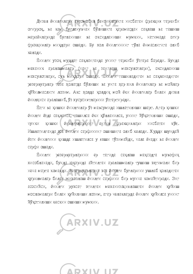 Дизел ёнилғилари автомобил бензинларига нисбатан фракция таркиби оғирроқ, ва кам буғланувчан бўлишига қарамасдан сақлаш ва ташиш жараёнларида буғланиши ва оксидланиши мумкин, натижада оғир фракциялар миқдори ошади. Бу хол ёнилғининг тўла ёнмаслигига олиб келади. Ёнилғи узоқ муддат сақланганда унинг таркиби ўзгара боради. Бунда механик аралашмалар (чанг ва занглаш махсулотлари), оксидланиш махсулотлари, сув миқдори ошади. Ёнилғи ташиладиган ва сақланадиган резервуарлар тоза ҳолатда бўлиши ва унга ҳар-хил ёнилғилар ва мойлар қўйилмаслиги лозим. Акс ҳолда қолдиқ мой ёки ёнилғилар билан дизел ёнилҳиси аралашиб, ўз хусусиятларини ўзгартиради. Ёзги ва қишки ёнилғилар ўз мавсумида ишлатилиши шарт. Агар қишки ёнилғи ёзда сақланса, ташилса ёки қўлланилса, унинг йўқотилиши ошади, чунки қишки ёнилғиларнинг енгил фракциялари нисбатан кўп. Ишлатилганда эса ёнилғи сарфининг ошишига олиб келади. Худди шундай ёзги ёнилғини қишда ишлатилса у яхши тўзимайди, чала ёнади ва ёнилғи сарфи ошади. Ёнилғи резервуарларини ер тагида сақлаш мақсадга мувофиқ хисобланади, бунда юқорида айтилган аралашмалар тушиш эҳтимоли бир неча марта камаяди. Резервуарларни эса ёнилғи буғларини ушлаб қоладиган қурилмалар билан жихозлаш ёнилғи сарфини бир мунча камайтиради. Энг асосийси, ёнилғи рухсат этилган механизациялашган ёнилғи қуйиш мосламалари билан қуйилиши лозим, агар челакларда ёнилғи қуйилса унинг йўқотилиши кескин ошиши мумкин. 