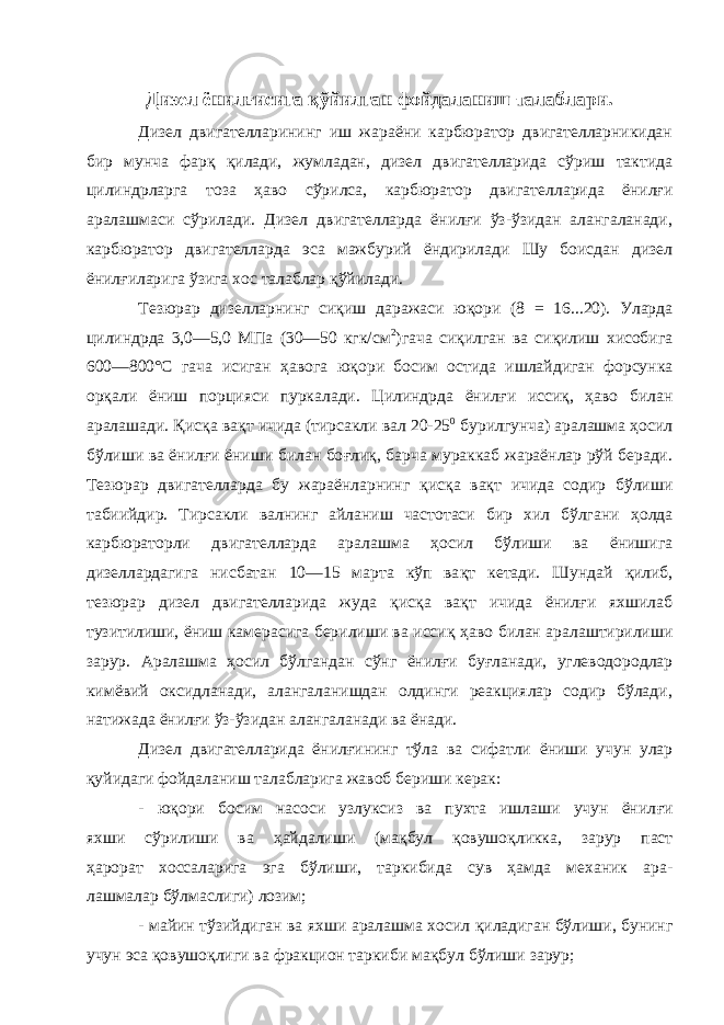 Дизел ёнилғисига қўйилган фойдаланиш талаблари. Дизел двигателларининг иш жараёни карбюратор двигателларникидан бир мунча фарқ қилади, жумладан, дизел двигателларида сўриш тактида цилиндрларга тоза ҳаво сўрилса, карбюратор двига телларида ёнилғи аралашмаси сўрилади. Дизел двигателларда ёнилғи ўз-ўзидан алангаланади, карбюратор двигателларда эса мажбурий ёндирилади Шу боисдан дизел ёнилғиларига ўзига хос талаблар қўйилади. Тезюрар дизелларнинг си қ иш даражаси ю қ ори (8 = 16...20). Уларда цилиндрда 3,0—5,0 МПа (30—50 кгк/см 2 )гача си қ илган ва си қ илиш хисобига 600—800°С гача исиган ҳ авога ю қ ори босим остида ишлайдиган форсунка ор қ али ёниш порцияси пуркалади. Цилиндрда ёнил ғ и исси қ , ҳ аво билан аралашади. Қ ис қ а ва қ т ичида (тирсакли вал 20-25 0 бурилгунча) аралашма ҳосил бўлиши ва ёнил ғ и ёниши билан бо ғ ли қ , барча мураккаб жараёнлар рўй беради. Тезю рар двигателларда бу жараёнларнинг қ ис қ а ва қ т ичида содир бўли ши табиийдир. Тирсакли валнинг айланиш частотаси бир хил бўлгани ҳ олда карбюраторли двигателларда аралашма ҳ осил бўлиши ва ёнишига дизеллардагига нисбатан 10—15 марта кўп ва қ т кетади. Шундай қ илиб, тезюрар дизел двигателларида жуда қ ис қ а ва қ т ичида ёнил ғ и яхшилаб тузитилиши, ёниш камерасига берилиши ва исси қ ҳ аво билан аралаштирилиши зарур. Аралашма ҳ осил бўлгандан сўнг ёнил ғ и бу ғ ланади, углеводородлар кимёвий оксидланади, алангаланишдан олдинги реакциялар содир бўлади, натижада ёнил ғ и ўз-ўзидан алангаланади ва ёнади. Дизел двигателларида ёнил ғ ининг тўла ва сифатли ёниши учун улар қ уйидаги фойдаланиш талабларига жавоб бериши керак: - ю қ ори босим насоси узлуксиз ва пухта ишлаши учун ёнил ғ и яхши сўрилиши ва ҳ айдалиши (ма қ бул қ овушо қ ликка, зарур паст ҳа рорат хоссаларига эга бўлиши, таркибида сув ҳамда механик ара- лашмалар бўлмаслиги) лозим; - майин тўзийдиган ва яхши аралашма хосил қ иладиган бўлиши, бунинг учун эса қ овушо қ лиги ва фракцион таркиби мақбул бўлиши зарур; 