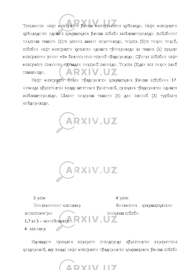 Тозаланган нефт махсулоти ўлчаш мензуркасига қуйилади. Нефт махсулоти қуйиладиган идишга қовушоқлик ўлчаш асбоби жойлаштирилади. Асбобнинг чиқазиш тешиги (5)га резина шланг киритилади, тирсак (6)га тиқин тиқиб, асбобни нефт махсулоти қуюлган идишга тўнтарилади ва тешик (5) орқали махсулотни унинг «Б» белгисигача тортиб тўлдирилади. Сўнгра асбобни нефт махсулоти солинган идишдан чиқариб олинади. Тирсак (6)дан эса тиқин олиб ташланади. Нефт махсулоти билан тўлдирилган қовушоқлик ўлчаш асбобини 12- чизмада кўрсатилган холда штативга ўрнатилиб, суюқлик тўлдирилган идишга жойлаштирилади. Шланг чиқариш тешиги (5) дан олиниб (3) трубкага кийдирилади. 3 -расм Пинкевичнинг капилляр вискозиметри: 1,2 ва 3 – кенгайишлар; 4- капиляр; 4-расм Кинематик қовушқоқликни аниқлаш асбоби. Идишдаги суюқлик харорати стандартда кўрсатилган хароратгача қиздирилиб, шу холда нефт махсулоти тўлдирилган қовушқолик ўлчаш асбоби 