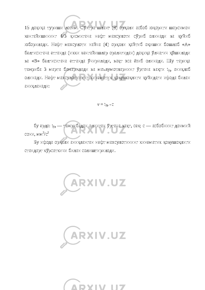 15 дақиқа туриши лозим. Сўнгра шланг (8) орқали асбоб юқориги шарсимон кенгайишининг 1/3 қисмигача нефт махсулоти сўриб олинади ва қуйиб юборилади. Нефт махсулоти найча (4) орқали қайтиб оқишни бошлаб «А» белгисигача етганда (икки кенгайишлар оралиғидан) дақиқа ўлчагич қўшилади ва «В» белгисигача етганда ўчирилади, вақт эса ёзиб олинади. Шу тариқа тажриба 3 марта бажарилади ва маълумотларнинг ўртача вақти t ўр аниқлаб олинади. Нефт махсулотининг кинематик қовушоқлиги қуйидаги ифода билан аниқланади: бу ерда: t ўр — тажрибадан олинган ўртача ва қ т, сек; с — асбобнинг доимий сони, мм 2 /с 2 Бу ифода ор қ али ани қ ланган нефт махсулотининг кинематик қ овушо қ лиги стандарт кўрсаткичи билан солиштирилади. ν = t ўр * c 