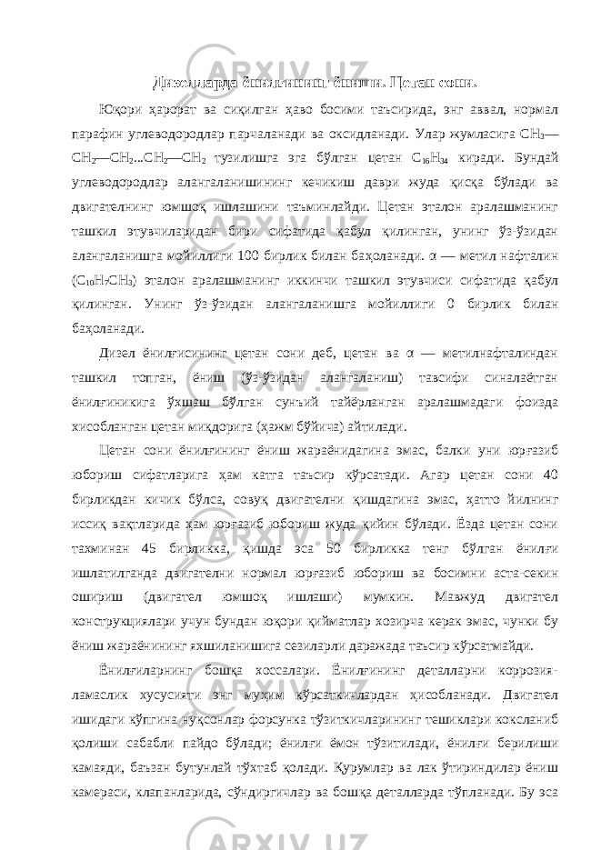 Дизелларда ёнил ғ ининг ёниши. Цетан сони . Юқори ҳарорат ва сиқилган ҳаво босими таъсирида, энг аввал, нормал парафин углеводородлар парчаланади ва оксидланади. Улар жумласига СН 3 — СН 2 —СН 2 ...СН 2 —СН 2 тузилишга эга бўлган цетан С 16 Н 34 киради. Бундай углеводородлар алангаланишининг кечикиш даври жуда қ ис қ а бўлади ва двигателнинг юмшо қ ишлашини таъминлайди. Цетан эталон аралашманинг ташкил этувчиларидан бири сифатида қ абул қ илинган, унинг ўз-ўзидан алангаланишга мойиллиги 100 бирлик билан ба ҳ оланади. α — метил нафталин (С 10 Н 7 СН 3 ) эталон аралашманинг иккинчи ташкил этувчиси сифатида қ абул қ илинган. Унинг ўз-ўзидан алангаланишга мойилли ги 0 бирлик билан ба ҳо ланади. Дизел ёнил ғ исининг цетан сони деб, цетан ва α — метилнафталиндан ташкил топган, ёниш (ўз-ўзидан алангаланиш) тавсифи синалаётган ёнил ғ иникига ўхшаш бўлган сунъий тайёрланган аралашмадаги фоизда хисобланган цетан ми қ дорига ( ҳ ажм бўйича) айтилади. Цетан сони ёнил ғ ининг ёниш жараёнидагина эмас, балки уни юр ғ азиб юбориш сифатларига ҳ ам катга таъсир кўрсатади. Агар цетан сони 40 бирликдан кичик бўлса, совуқ двигателни қ ишдагина эмас, ҳ атто йилнинг иссиқ ва қ тларида ҳ ам юр ғ азиб юбориш жуда қ ийин бўлади. Ёзда цетан сони тахминан 45 бирликка, қ ишда эса 50 бирликка тенг бўлган ёнил ғ и ишлатилганда двигателни нормал юр ғ а зиб юбориш ва босимни аста-секин ошириш (двигател юмшо қ ишлаши) мумкин. Мавжуд двигател конструкциялари учун бундан ю қ ори қ ийматлар хозирча керак эмас, чунки бу ёниш жараёнининг яхшиланишига сезиларли даражада таъсир кўрсатмайди. Ёнилғиларнинг бошқа хоссалари. Ёнилғининг деталларни коррозия- ламаслик хусусияти энг му ҳ им кўрсаткичлардан ҳ исобланади. Дви гател ишидаги кўпгина ну қ сонлар форсунка тўзиткичларининг тешиклари коксланиб қ олиши сабабли пайдо бўлади; ёнил ғ и ёмон тўзитилади, ёнил ғ и берилиши камаяди, баъзан бутунлай тўхтаб қо лади. Қ урумлар ва лак ўтириндилар ёниш камераси, клапанларида, сўндиргичлар ва бош қ а деталларда тўпланади. Бу эса 