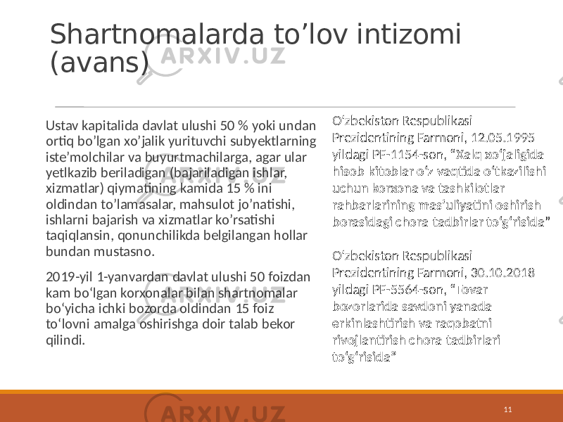 Shartnomalarda to’lov intizomi (avans) Ustav kapitalida davlat ulushi 50 % yoki undan ortiq bo’lgan xo’jalik yurituvchi subyektlarning iste’molchilar va buyurtmachilarga, agar ular yetlkazib beriladigan (bajariladigan ishlar, xizmatlar) qiymatining kamida 15 % ini oldindan to’lamasalar, mahsulot jo’natishi, ishlarni bajarish va xizmatlar ko’rsatishi taqiqlansin, qonunchilikda belgilangan hollar bundan mustasno. 2019-yil 1-yanvardan davlat ulushi 50 foizdan kam bo‘lgan korxonalar bilan shartnomalar bo‘yicha ichki bozorda oldindan 15 foiz to‘lovni amalga oshirishga doir talab bekor qilindi. 11O‘zbekiston Respublikasi Prezidentining Farmoni, 12.05.1995 yildagi PF-1154-son, “ Xalq xo‘jaligida hisob-kitoblar o‘z vaqtida o‘tkazilishi uchun korxona va tashkilotlar rahbarlarining mas’uliyatini oshirish borasidagi chora-tadbirlar to‘g‘risida ” O‘zbekiston Respublikasi Prezidentining Farmoni, 30.10.2018 yildagi PF-5564-son, “ Tovar bozorlarida savdoni yanada erkinlashtirish va raqobatni rivojlantirish chora-tadbirlari to‘g‘risida” 