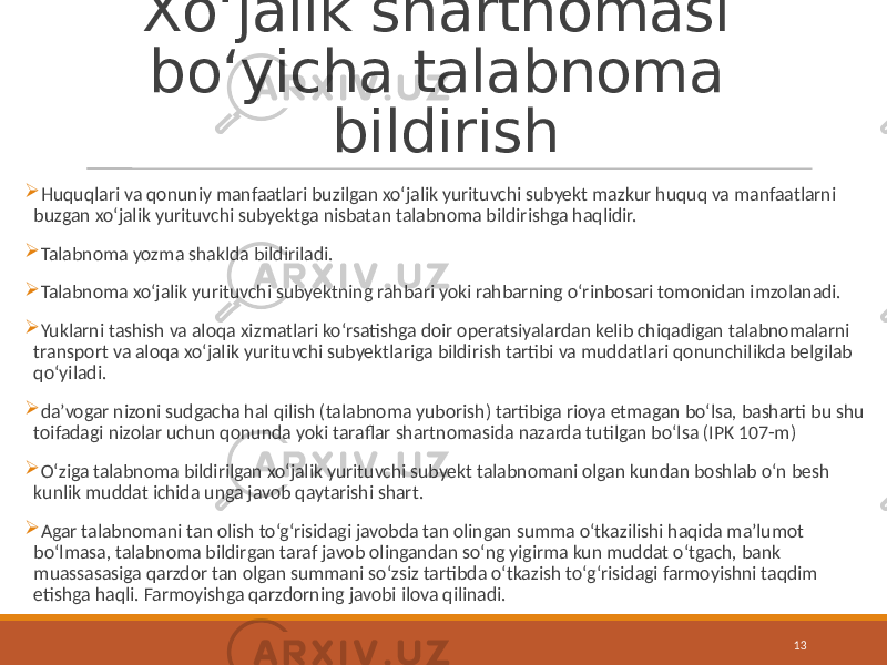 Xo‘jalik shartnomasi bo‘yicha talabnoma bildirish  Huquqlari va qonuniy manfaatlari buzilgan xo‘jalik yurituvchi subyekt mazkur huquq va manfaatlarni buzgan xo‘jalik yurituvchi subyektga nisbatan talabnoma bildirishga haqlidir.  Talabnoma yozma shaklda bildiriladi.  Talabnoma xo‘jalik yurituvchi subyektning rahbari yoki rahbarning o‘rinbosari tomonidan imzolanadi.  Yuklarni tashish va aloqa xizmatlari ko‘rsatishga doir operatsiyalardan kelib chiqadigan talabnomalarni transport va aloqa xo‘jalik yurituvchi subyektlariga bildirish tartibi va muddatlari qonunchilikda belgilab qo‘yiladi.  da’vogar nizoni sudgacha hal qilish (talabnoma yuborish) tartibiga rioya etmagan bo‘lsa, basharti bu shu toifadagi nizolar uchun qonunda yoki taraflar shartnomasida nazarda tutilgan bo‘lsa (IPK 107-m)  O‘ziga talabnoma bildirilgan xo‘jalik yurituvchi subyekt talabnomani olgan kundan boshlab o‘n besh kunlik muddat ichida unga javob qaytarishi shart.  Agar talabnomani tan olish to‘g‘risidagi javobda tan olingan summa o‘tkazilishi haqida ma’lumot bo‘lmasa, talabnoma bildirgan taraf javob olingandan so‘ng yigirma kun muddat o‘tgach, bank muassasasiga qarzdor tan olgan summani so‘zsiz tartibda o‘tkazish to‘g‘risidagi farmoyishni taqdim etishga haqli. Farmoyishga qarzdorning javobi ilova qilinadi. 13 