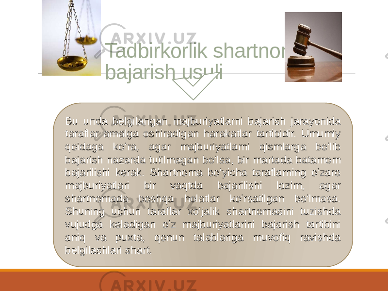 Bu unda belgilangan majburiyatlarni bajarish jarayonida taraflar amalga oshiradigan harakatlar tartibidir. Umumiy qoidaga koʻra, agar majburiyatlarni qismlarga boʻlib bajarish nazarda tutilmagan boʻlsa, bir martada batamom bajarilishi kerak. Shartnoma boʻyicha taraflarning oʻzaro majburiyatlari bir vaqtda bajarilishi lozim, agar shartnomada boshqa holatlar koʻrsatilgan boʻlmasa. Shuning uchun taraflar xoʻjalik shartnomasini tuzishda vujudga keladigan oʻz majburiyatlarini bajarish tartibini aniq va puxta, qonun talablariga muvofiq ravishda belgilashlari shart. Tadbirkorlik shartnomasini bajarish usuli 