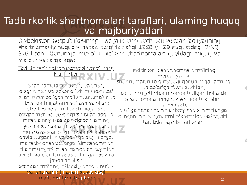 Tadbirkorlik shartnomalari taraflari, ularning huquq va majburiyatlari 20O‘zbekiston Respublikasining “Xo‘jalik yurituvchi subyektlar faoliyatining shartnomaviy-huquqiy bazasi to‘g‘risida”gi 1998-yil 29-avgustdagi O‘RQ- 670-I-sonli Qonuniga muvofiq, xo‘jalik shartnomalari quyidagi huquq va majburiyatlarga ega: Tadbirkorlik shartnomasi tarafining huquqlari shartnomalarni tuzish, bajarish, o‘zgartirish va bekor qilish munosabati bilan zarur bo‘lgan maʼlumot nomalar va boshqa hujjatlarni so‘rash va olish; shartnomalarini tuzish, bajarish, o‘zgartirish va bekor qilish bilan bog‘liq masalalar yuzasidan ekspertlarning yozma xulosalarini so‘rash va olish, mutaxassislar bilan maslahat lashish; davlat organlari va boshqa organlarga, mansabdor shaxslarga iltimosnomalar bilan murojaat etish hamda shikoyatlar berish va ulardan asoslantirilgan yozma javoblar olish; boshqa tarafning iqtisodiy ahvoli, nufuzi va ishchanlik jihatlari xususidagi maʼlumotlarni to‘plash; Tadbirkorlik shartnomasi tarafining majburiyatlari shartnomalari to‘g‘risidagi qonun hujjatlari ning talablariga rioya etishlari; qonun hujjatlarida nazarda tutilgan hollarda shartnomalarining o‘z vaqtida tuzilishini taʼminlash; tuzilgan shartnomalar bo‘yicha zimmalariga olingan majburiyatlarni o‘z vaqtida va tegishli tartibda bajarishlari shart. 